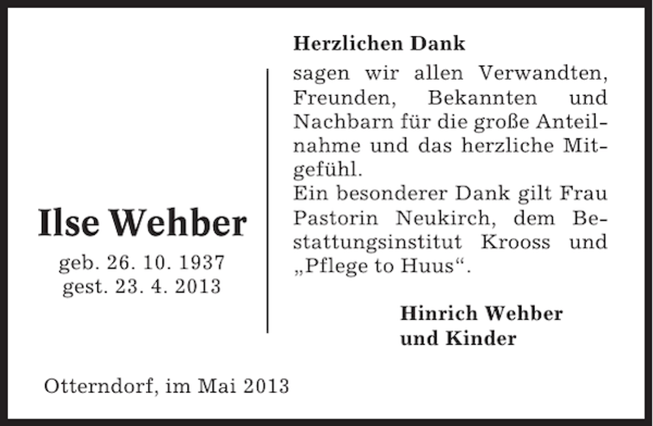<p>Ilse Wehber<br />geb. 26. 10. 1937<br />gest. 23. 4. 2013</p><p>Herzlichen Dank<br />sagen wir allen Verwandten,<br />Freunden, Bekannten und<br />Nachbarn für die große Anteilnahme und das herzliche Mitgefühl.<br />Ein besonderer Dank gilt Frau<br />Pastorin Neukirch, dem Bestattungsinstitut Krooss und<br />„Pflege to Huus“.<br />Hinrich Wehber<br />und Kinder</p><p>Otterndorf, im Mai 2013</p>