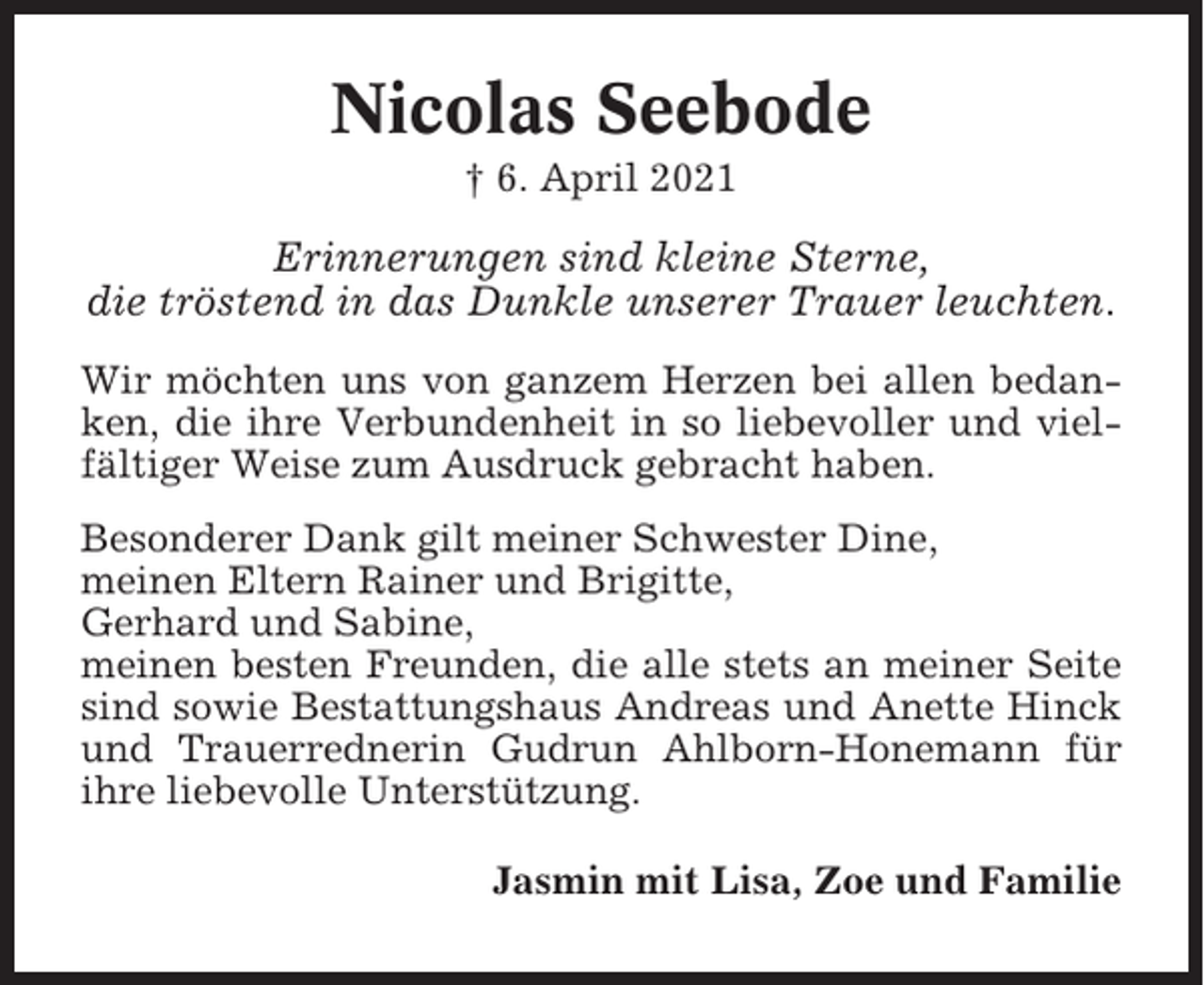 <p>Nicolas Seebode<br />† 6. April 2021</p><p>Erinnerungen sind kleine Sterne,<br />die tröstend in das Dunkle unserer Trauer leuchten.<br />Wir möchten uns von ganzem Herzen bei allen bedanken, die ihre Verbundenheit in so liebevoller und vielfältiger Weise zum Ausdruck gebracht haben.<br />Besonderer Dank gilt meiner Schwester Dine,<br />meinen Eltern Rainer und Brigitte,<br />Gerhard und Sabine,<br />meinen besten Freunden, die alle stets an meiner Seite<br />sind sowie Bestattungshaus Andreas und Anette Hinck<br />und Trauerrednerin Gudrun Ahlborn-Honemann für<br />ihre liebevolle Unterstützung.<br />Jasmin mit Lisa, Zoe und Familie</p>