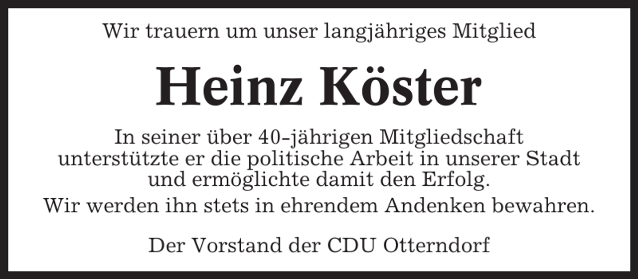 <p>Wir trauern um unser langjähriges Mitglied</p><p>Heinz Köster<br />In seiner über 40-jährigen Mitgliedschaft<br />unterstützte er die politische Arbeit in unserer Stadt<br />und ermöglichte damit den Erfolg.<br />Wir werden ihn stets in ehrendem Andenken bewahren.<br />Der Vorstand der CDU Otterndorf</p>