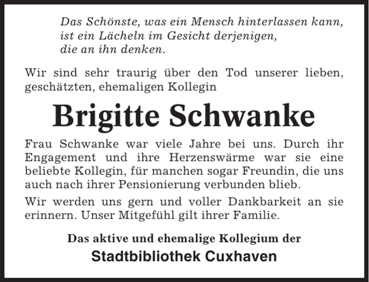 <p>Das Schönste, was ein Mensch hinterlassen kann,<br />ist ein Lächeln im Gesicht derjenigen,<br />die an ihn denken.<br />Wir sind sehr traurig über den Tod unserer lieben,<br />geschätzten, ehemaligen Kollegin</p><p>Brigitte Schwanke<br />Frau Schwanke war viele Jahre bei uns. Durch ihr<br />Engagement und ihre Herzenswärme war sie eine<br />beliebte Kollegin, für manchen sogar Freundin, die uns<br />auch nach ihrer Pensionierung verbunden blieb.<br />Wir werden uns gern und voller Dankbarkeit an sie<br />erinnern. Unser Mitgefühl gilt ihrer Familie.<br />Das aktive und ehemalige Kollegium der</p><p>Stadtbibliothek Cuxhaven</p>