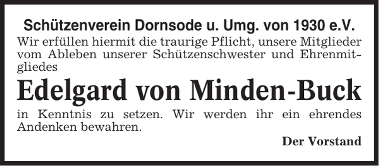 <p>Schützenverein Dornsode u. Umg. von 1930 e.V.<br />Wir erfüllen hiermit die traurige Pflicht, unsere Mitglieder<br />vom Ableben unserer Schützenschwester und Ehrenmitgliedes</p><p>Edelgard von Minden-Buck<br />in Kenntnis zu setzen. Wir werden ihr ein ehrendes<br />Andenken bewahren.<br />Der Vorstand</p>