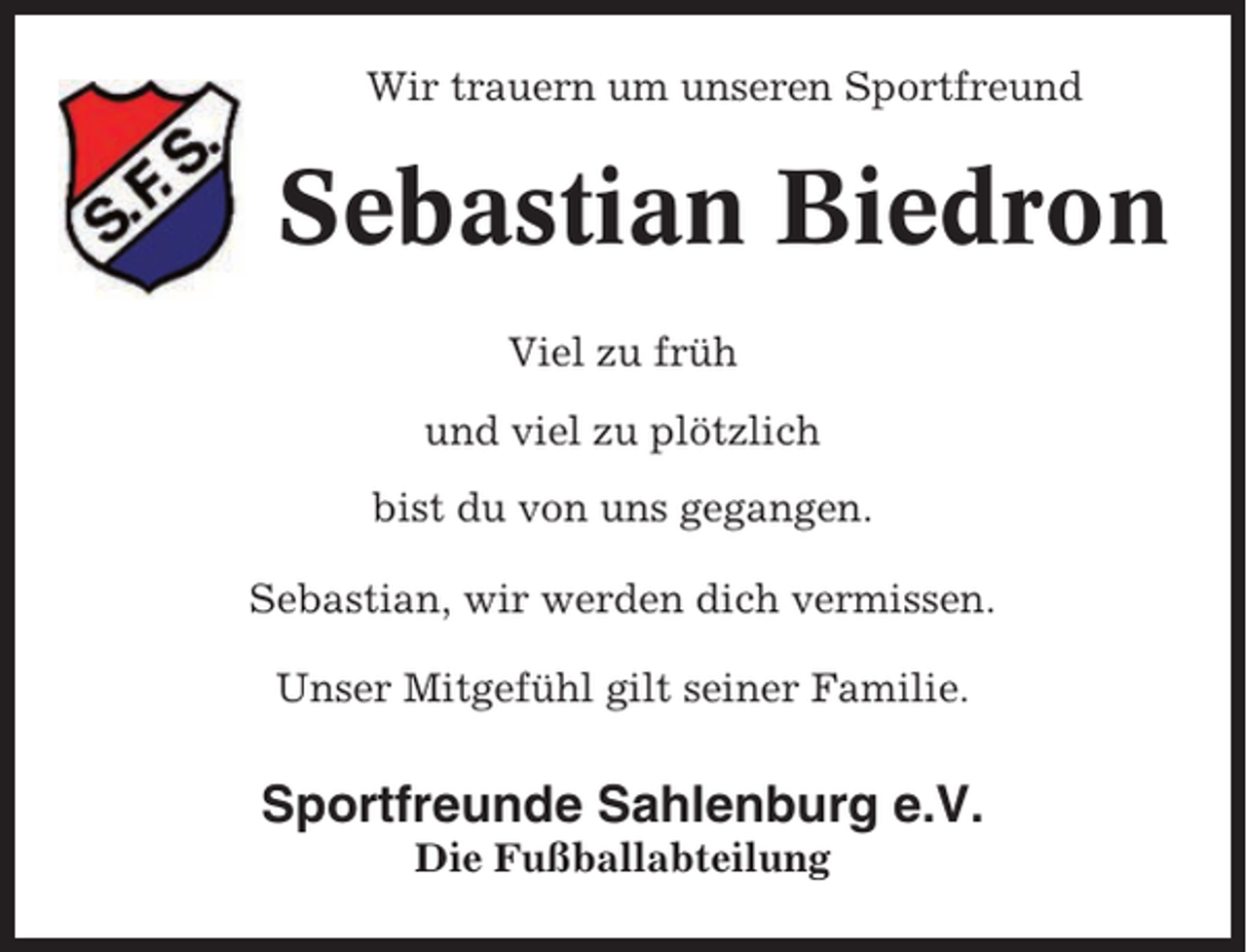 <p>Wir trauern um unseren Sportfreund</p><p>Sebastian Biedron<br />Viel zu früh<br />und viel zu plötzlich<br />bist du von uns gegangen.<br />Sebastian, wir werden dich vermissen.<br />Unser Mitgefühl gilt seiner Familie.</p><p>Sportfreunde Sahlenburg e.V.<br />Die Fußballabteilung</p>