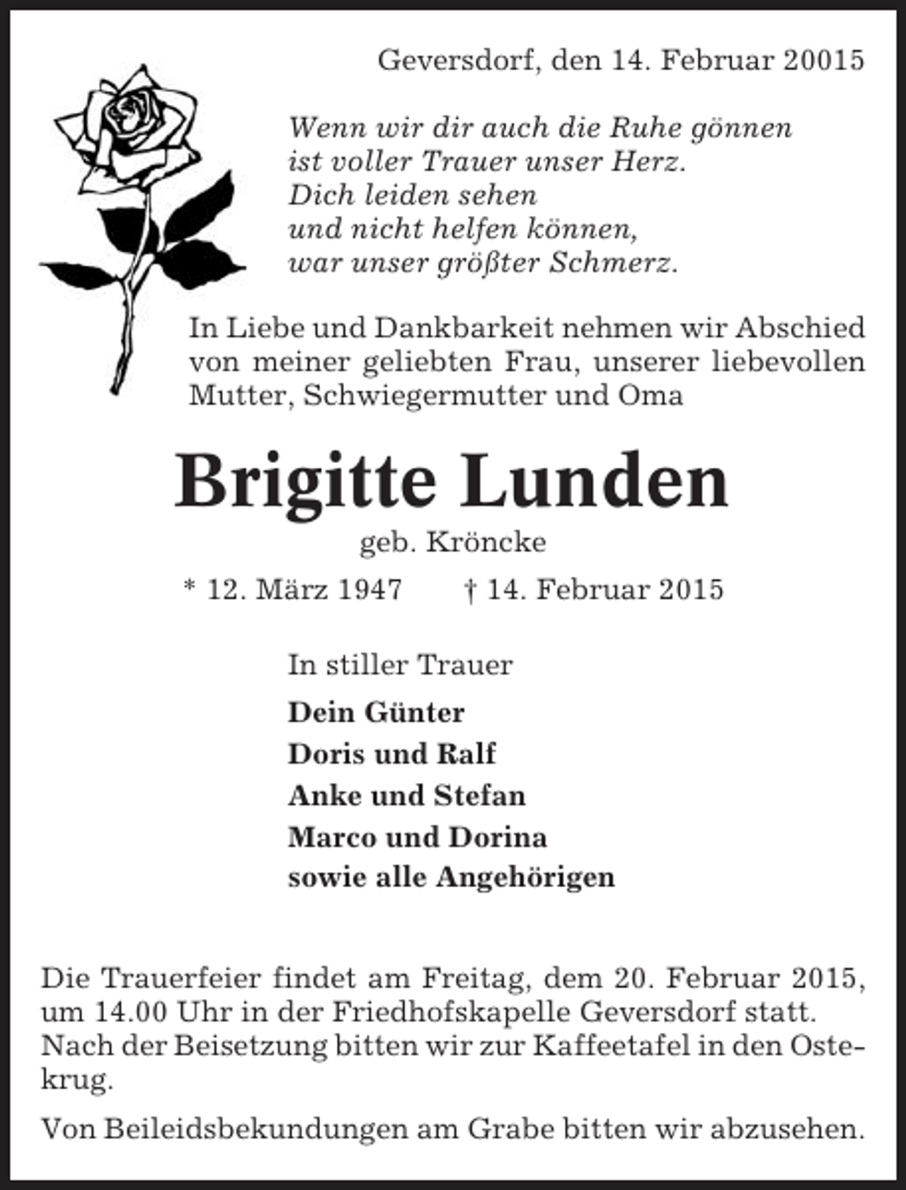 <p>Geversdorf, den 14. Februar 20015<br />Wenn wir dir auch die Ruhe gönnen<br />ist voller Trauer unser Herz.<br />Dich leiden sehen<br />und nicht helfen können,<br />war unser größter Schmerz.<br />In Liebe und Dankbarkeit nehmen wir Abschied<br />von meiner geliebten Frau, unserer liebevollen<br />Mutter, Schwiegermutter und Oma</p><p>Brigitte Lunden<br />geb. Kröncke<br />* 12. März 1947</p><p>† 14. Februar 2015</p><p>In stiller Trauer<br />Dein Günter<br />Doris und Ralf<br />Anke und Stefan<br />Marco und Dorina<br />sowie alle Angehörigen<br />Die Trauerfeier findet am Freitag, dem 20. Februar 2015,<br />um 14.00 Uhr in der Friedhofskapelle Geversdorf statt.<br />Nach der Beisetzung bitten wir zur Kaffeetafel in den Ostekrug.<br />Von Beileidsbekundungen am Grabe bitten wir abzusehen.</p>
