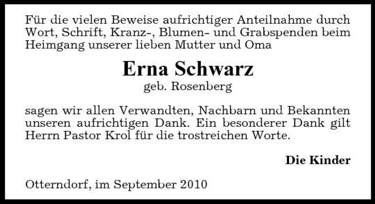 <p>Für die vielen Beweise aufrichtiger Anteilnahme durch Wort, Schrift, Kranz-, Blumen- und Grabspenden beim Heimgang unserer lieben Mutter und Oma</p><p>Erna Schwarz<br />geb. Rosenberg sagen wir allen Verwandten, Nachbarn und Bekannten unseren aufrichtigen Dank. Ein besonderer Dank gilt Herrn Pastor Krol für die trostreichen Worte. Die Kinder Otterndorf, im September 2010</p>