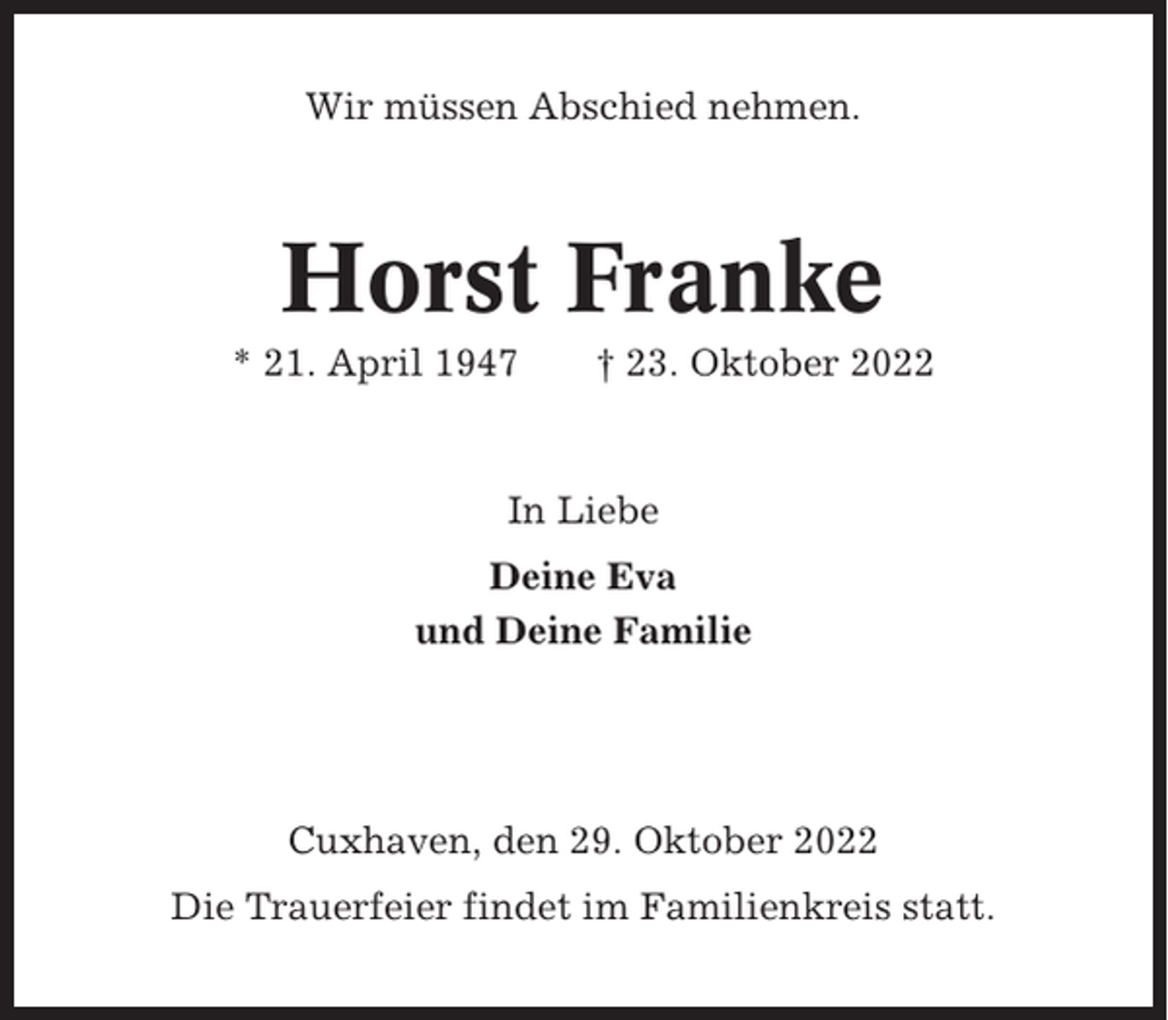 <p>Wir müssen Abschied nehmen.</p><p>Horst Franke<br />* 21. April 1947</p><p>† 23. Oktober 2022</p><p>In Liebe<br />Deine Eva<br />und Deine Familie</p><p>Cuxhaven, den 29. Oktober 2022<br />Die Trauerfeier findet im Familienkreis statt.</p>