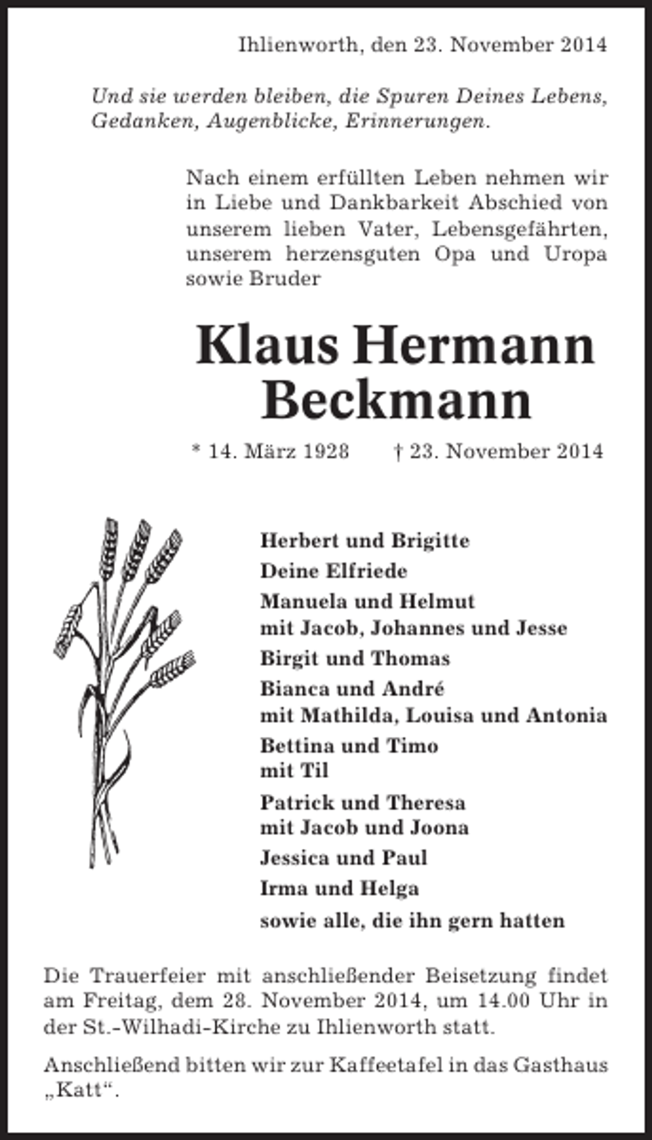 <p>Ihlienworth, den 23. November 2014<br />Und sie werden bleiben, die Spuren Deines Lebens,<br />Gedanken, Augenblicke, Erinnerungen.<br />Nach einem erfüllten Leben nehmen wir<br />in Liebe und Dankbarkeit Abschied von<br />unserem lieben Vater, Lebensgefährten,<br />unserem herzensguten Opa und Uropa<br />sowie Bruder</p><p>Klaus Hermann<br />Beckmann<br />* 14. März 1928</p><p>† 23. November 2014</p><p>Herbert und Brigitte<br />Deine Elfriede<br />Manuela und Helmut<br />mit Jacob, Johannes und Jesse<br />Birgit und Thomas<br />Bianca und André<br />mit Mathilda, Louisa und Antonia<br />Bettina und Timo<br />mit Til<br />Patrick und Theresa<br />mit Jacob und Joona<br />Jessica und Paul<br />Irma und Helga<br />sowie alle, die ihn gern hatten<br />Die Trauerfeier mit anschließender Beisetzung findet<br />am Freitag, dem 28. November 2014, um 14.00 Uhr in<br />der St.-Wilhadi-Kirche zu Ihlienworth statt.<br />Anschließend bitten wir zur Kaffeetafel in das Gasthaus<br />„Katt“.</p>