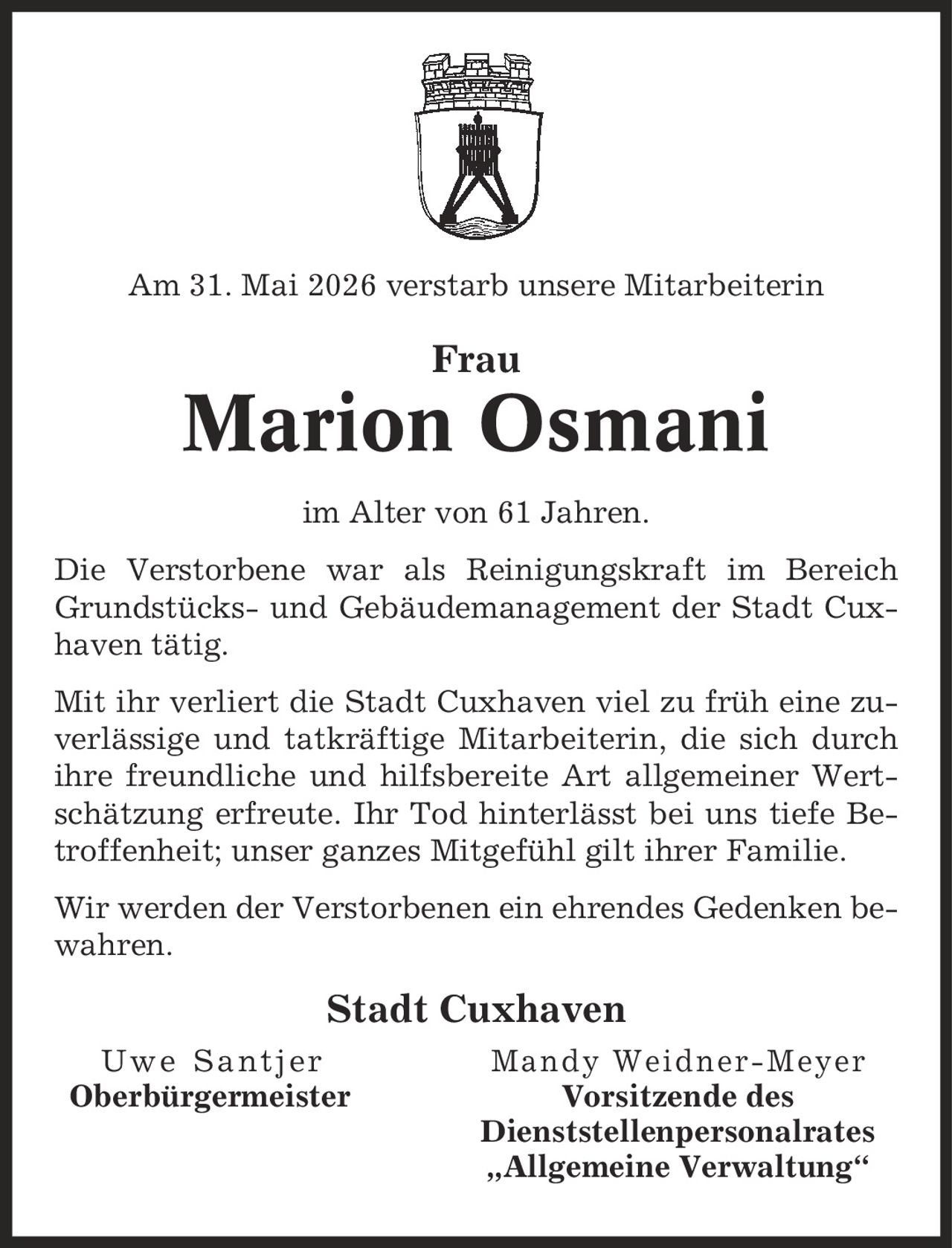 Am 31. Mai 2026 verstarb unsere Mitarbeiterin Frau Marion Osmani im Alter von 61 Jahren. Die Verstorbene war als Reinigungskraft im Bereich Grundstücks- und Gebäudemanagement der Stadt Cuxhaven tätig. Mit ihr verliert die Stadt Cuxhaven viel zu früh eine zuverlässige und tatkräftige Mitarbeiterin, die sich durch ihre freundliche und hilfsbereite Art allgemeiner Wertschätzung erfreute. Ihr Tod hinterlässt bei uns tiefe Betroffenheit; unser ganzes Mitgefühl gilt ihrer Familie. Wir werden der Verstorbenen ein ehrendes Gedenken bewahren. Stadt Cuxhaven Uwe Santjer Mandy Weidner-Meyer Oberbürgermeister Vorsitzende des Dienststellenpersonalrates ,Allgemeine Verwaltung'