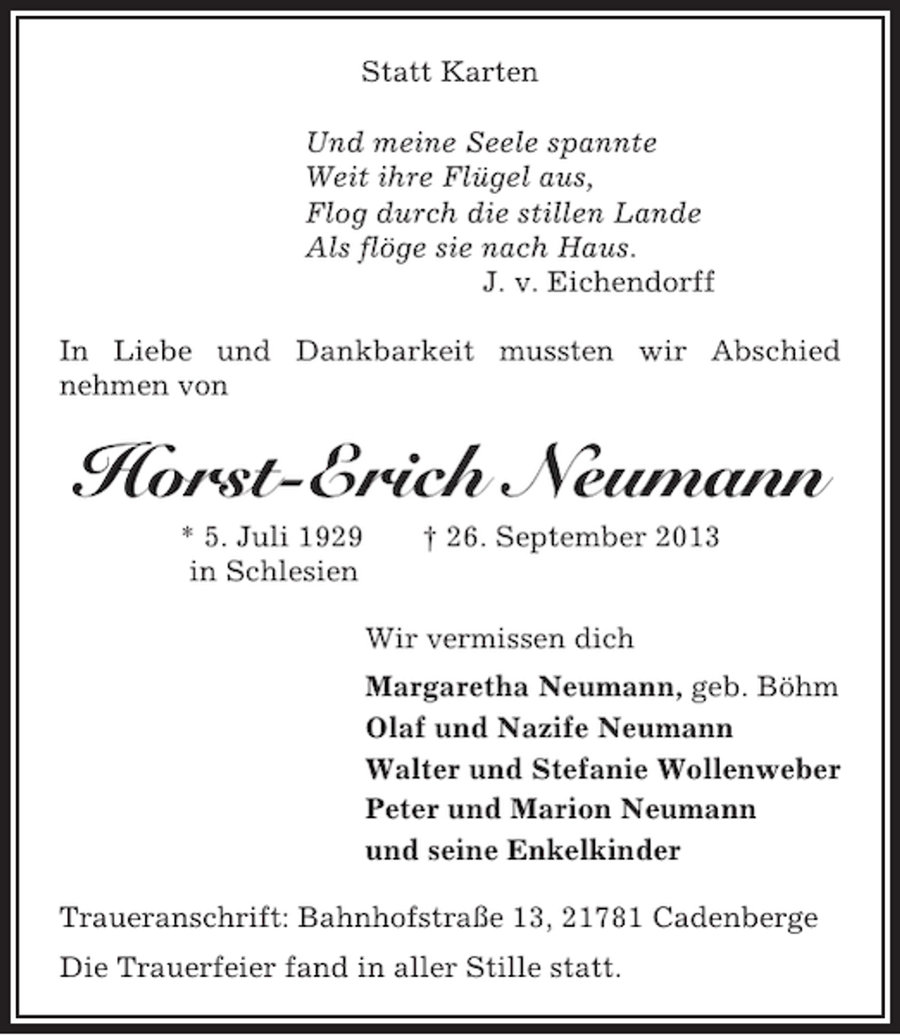 <p>Statt Karten<br />Und meine Seele spannte<br />Weit ihre Flügel aus,<br />Flog durch die stillen Lande<br />Als flöge sie nach Haus.<br />J. v. Eichendorff<br />In Liebe und Dankbarkeit mussten wir Abschied<br />nehmen von</p><p>Horst-Erich Neumann<br />* 5. Juli 1929<br />in Schlesien</p><p>† 26. September 2013</p><p>Wir vermissen dich<br />Margaretha Neumann, geb. Böhm<br />Olaf und Nazife Neumann<br />Walter und Stefanie Wollenweber<br />Peter und Marion Neumann<br />und seine Enkelkinder<br />Traueranschrift: Bahnhofstraße 13, 21781 Cadenberge<br />Die Trauerfeier fand in aller Stille statt.</p>