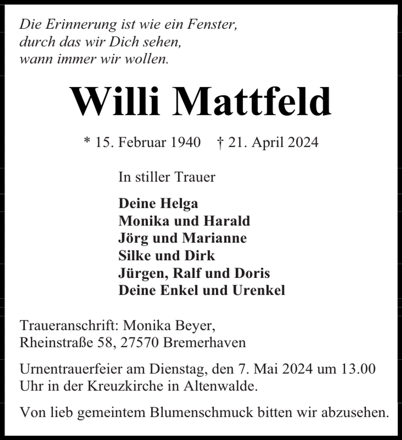 <p>Die Erinnerung ist wie ein Fenster,<br />durch das wir Dich sehen,<br />wann immer wir wollen.</p><p>Willi Mattfeld<br />* 15. Februar 1940</p><p>† 21. April 2024</p><p>In stiller Trauer<br />Deine Helga<br />Monika und Harald<br />Jörg und Marianne<br />Silke und Dirk<br />Jürgen, Ralf und Doris<br />Deine Enkel und Urenkel<br />Traueranschrift: Monika Beyer,<br />Rheinstraße 58, 27570 Bremerhaven<br />Urnentrauerfeier am Dienstag, den 7. Mai 2024 um 13.00<br />Uhr in der Kreuzkirche in Altenwalde.<br />Von lieb gemeintem Blumenschmuck bitten wir abzusehen.</p>
