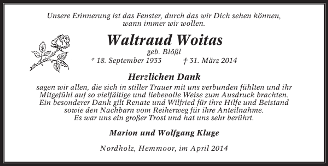 <p>Unsere Erinnerung ist das Fenster, durch das wir Dich sehen können,<br />wann immer wir wollen.</p><p>Waltraud Woitas<br />geb. Blößl<br />* 18. September 1933<br />† 31. März 2014</p><p>Herzlichen Dank<br />sagen wir allen, die sich in stiller Trauer mit uns verbunden fühlten und ihr<br />Mitgefühl auf so vielfältige und liebevolle Weise zum Ausdruck brachten.<br />Ein besonderer Dank gilt Renate und Wilfried für ihre Hilfe und Beistand<br />sowie den Nachbarn vom Reiherweg für ihre Anteilnahme.<br />Es war uns ein großer Trost und hat uns sehr berührt.</p><p>Marion und Wolfgang Kluge<br />Nordholz, Hemmoor, im April 2014</p>