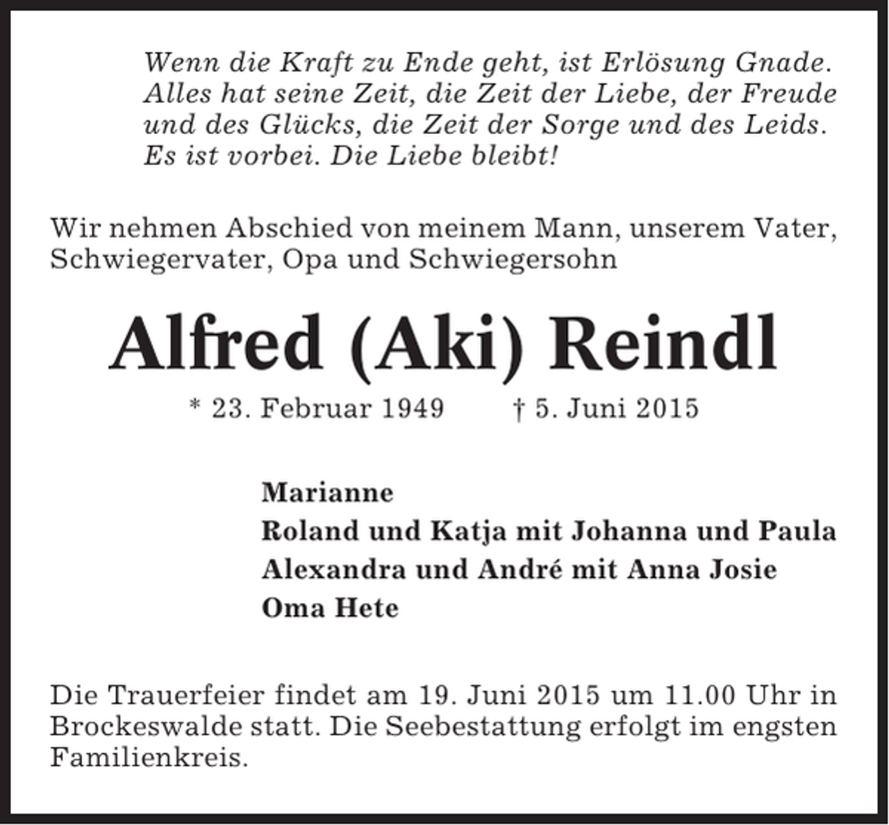 <p>Wenn die Kraft zu Ende geht, ist Erlösung Gnade.<br />Alles hat seine Zeit, die Zeit der Liebe, der Freude<br />und des Glücks, die Zeit der Sorge und des Leids.<br />Es ist vorbei. Die Liebe bleibt!<br />Wir nehmen Abschied von meinem Mann, unserem Vater,<br />Schwiegervater, Opa und Schwiegersohn</p><p>Alfred (Aki) Reindl<br />* 23. Februar 1949</p><p>† 5. Juni 2015</p><p>Marianne<br />Roland und Katja mit Johanna und Paula<br />Alexandra und André mit Anna Josie<br />Oma Hete<br />Die Trauerfeier findet am 19. Juni 2015 um 11.00 Uhr in<br />Brockeswalde statt. Die Seebestattung erfolgt im engsten<br />Familienkreis.</p>