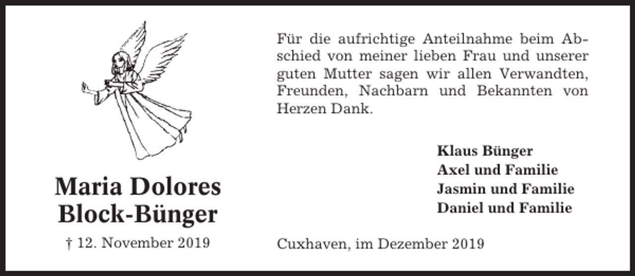 <p>Für die aufrichtige Anteilnahme beim Abschied von meiner lieben Frau und unserer<br />guten Mutter sagen wir allen Verwandten,<br />Freunden, Nachbarn und Bekannten von<br />Herzen Dank.</p><p>Maria Dolores<br />Block-Bünger<br />† 12. November 2019</p><p>Klaus Bünger<br />Axel und Familie<br />Jasmin und Familie<br />Daniel und Familie<br />Cuxhaven, im Dezember 2019</p>