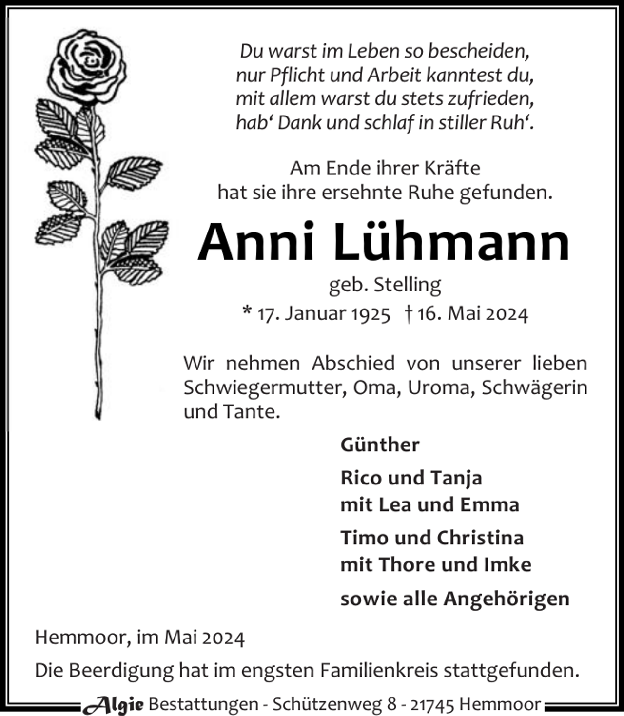 <p>Du warst im Leben so bescheiden,<br />nur Pflicht und Arbeit kanntest du,<br />mit allem warst du stets zufrieden,<br />hab‘ Dank und schlaf in stiller Ruh‘.<br />Am Ende ihrer Kräfte<br />hat sie ihre ersehnte Ruhe gefunden.</p><p>Anni Lühmann<br />geb. Stelling<br />* 17. Januar 1925 † 16. Mai 2024</p><p>Wir nehmen Abschied von unserer lieben<br />Schwiegermutter, Oma, Uroma, Schwägerin<br />und Tante.<br />Günther<br />Rico und Tanja<br />mit Lea und Emma<br />Timo und Christina<br />mit Thore und Imke<br />sowie alle Angehörigen<br />Hemmoor, im Mai 2024<br />Die Beerdigung hat im engsten Familienkreis stattgefunden.<br />Algie Bestattungen - Schützenweg 8 - 21745 Hemmoor</p>