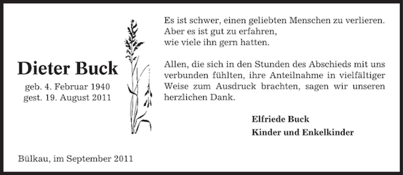 <p>Es ist schwer, einen geliebten Menschen zu verlieren.<br />Aber es ist gut zu erfahren,<br />wie viele ihn gern hatten.</p><p>Dieter Buck<br />geb. 4. Februar 1940<br />gest. 19. August 2011</p><p>Allen, die sich in den Stunden des Abschieds mit uns<br />verbunden fühlten, ihre Anteilnahme in vielfältiger<br />Weise zum Ausdruck brachten, sagen wir unseren<br />herzlichen Dank.<br />Elfriede Buck<br />Kinder und Enkelkinder</p><p>Bülkau, im September 2011</p>