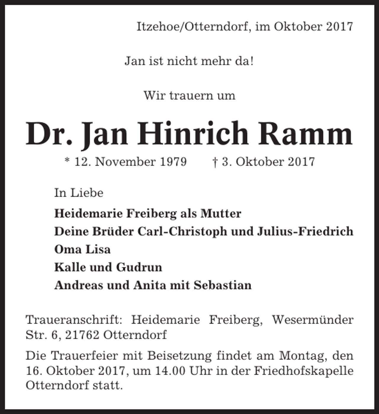 <p>Itzehoe/Otterndorf, im Oktober 2017<br />Jan ist nicht mehr da!<br />Wir trauern um</p><p>Dr. Jan Hinrich Ramm<br />* 12. November 1979</p><p>† 3. Oktober 2017</p><p>In Liebe<br />Heidemarie Freiberg als Mutter<br />Deine Brüder Carl-Christoph und Julius-Friedrich<br />Oma Lisa<br />Kalle und Gudrun<br />Andreas und Anita mit Sebastian<br />Traueranschrift: Heidemarie Freiberg, Wesermünder<br />Str. 6, 21762 Otterndorf<br />Die Trauerfeier mit Beisetzung findet am Montag, den<br />16. Oktober 2017, um 14.00 Uhr in der Friedhofskapelle<br />Otterndorf statt.</p>