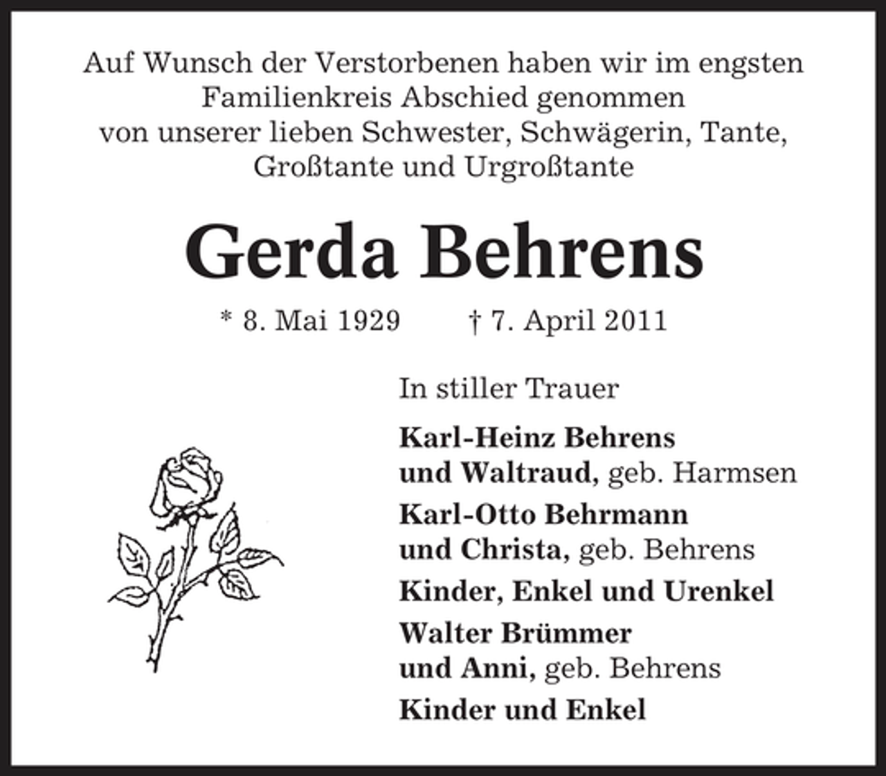 <p>Auf Wunsch der Verstorbenen haben wir im engsten Familienkreis Abschied genommen von unserer lieben Schwester, Schwägerin, Tante, Großtante und Urgroßtante</p><p>Gerda Behrens<br />* 8. Mai 1929 † 7. April 2011 In stiller Trauer Karl-Heinz Behrens und Waltraud, geb. Harmsen Karl-Otto Behrmann und Christa, geb. Behrens Kinder, Enkel und Urenkel Walter Brümmer und Anni, geb. Behrens Kinder und Enkel</p>