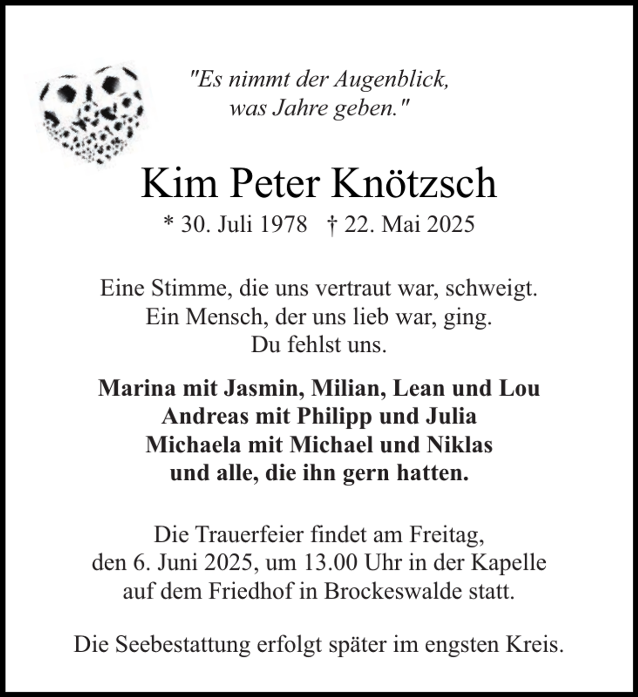 <p>"Es nimmt der Augenblick,<br />was Jahre geben."</p><p>Kim Peter Knötzsch<br />* 30. Juli 1978 † 22. Mai 2025</p><p>Eine Stimme, die uns vertraut war, schweigt.<br />Ein Mensch, der uns lieb war, ging.<br />Du fehlst uns.<br />Marina mit Jasmin, Milian, Lean und Lou<br />Andreas mit Philipp und Julia<br />Michaela mit Michael und Niklas<br />und alle, die ihn gern hatten.<br />Die Trauerfeier findet am Freitag,<br />den 6. Juni 2025, um 13.00 Uhr in der Kapelle<br />auf dem Friedhof in Brockeswalde statt.<br />Die Seebestattung erfolgt später im engsten Kreis.</p>