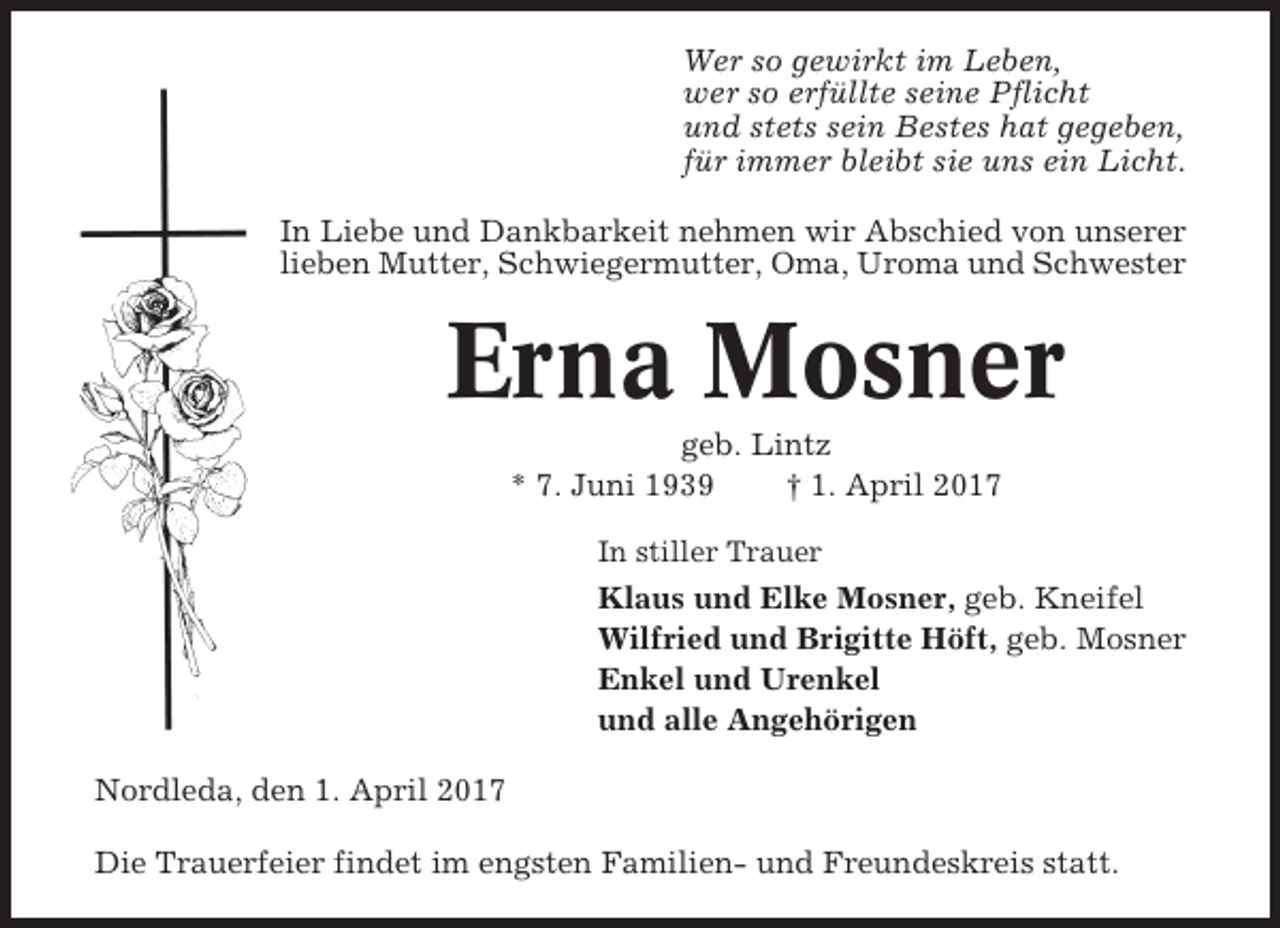 <p>Wer so gewirkt im Leben,<br />wer so erfüllte seine Pflicht<br />und stets sein Bestes hat gegeben,<br />für immer bleibt sie uns ein Licht.<br />In Liebe und Dankbarkeit nehmen wir Abschied von unserer<br />lieben Mutter, Schwiegermutter, Oma, Uroma und Schwester</p><p>Erna Mosner<br />geb. Lintz<br />* 7. Juni 1939<br />† 1. April 2017<br />In stiller Trauer</p><p>Klaus und Elke Mosner, geb. Kneifel<br />Wilfried und Brigitte Höft, geb. Mosner<br />Enkel und Urenkel<br />und alle Angehörigen<br />Nordleda, den 1. April 2017<br />Die Trauerfeier findet im engsten Familien- und Freundeskreis statt.</p>