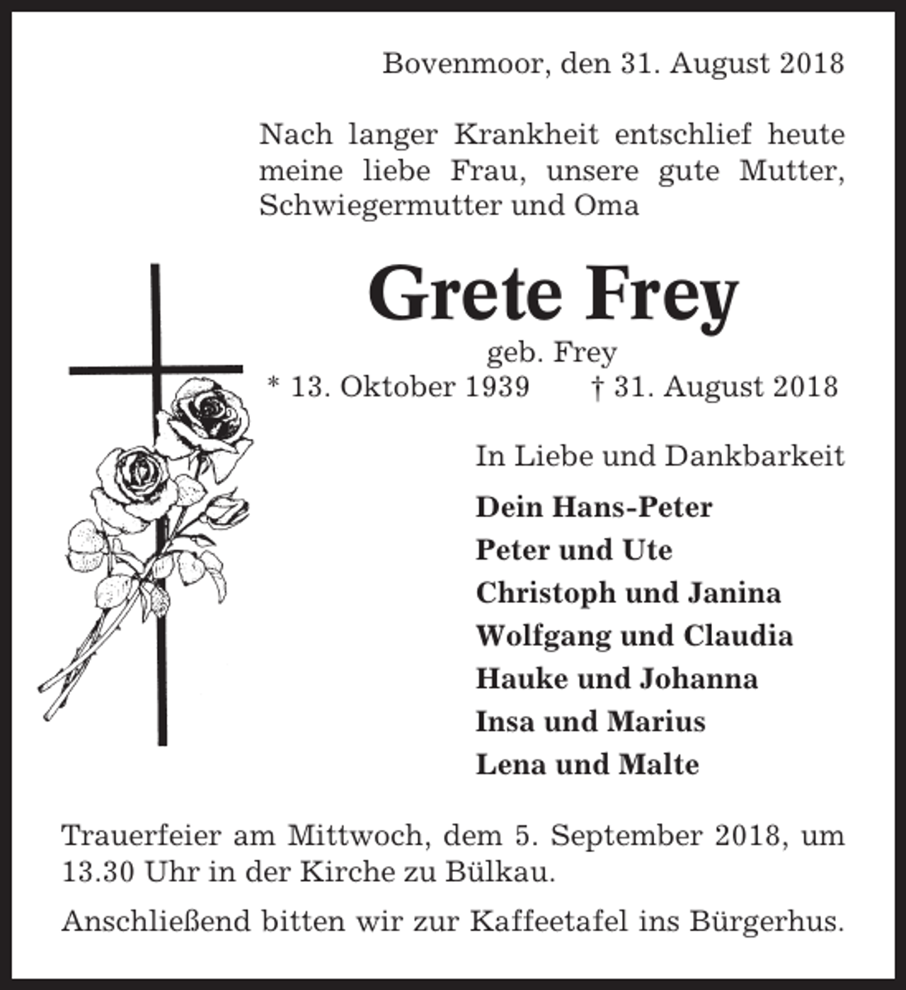 <p>Bovenmoor, den 31. August 2018<br />Nach langer Krankheit entschlief heute<br />meine liebe Frau, unsere gute Mutter,<br />Schwiegermutter und Oma</p><p>Grete Frey<br />geb. Frey<br />* 13. Oktober 1939<br />† 31. August 2018<br />In Liebe und Dankbarkeit<br />Dein Hans-Peter<br />Peter und Ute<br />Christoph und Janina<br />Wolfgang und Claudia<br />Hauke und Johanna<br />Insa und Marius<br />Lena und Malte<br />Trauerfeier am Mittwoch, dem 5. September 2018, um<br />13.30 Uhr in der Kirche zu Bülkau.<br />Anschließend bitten wir zur Kaffeetafel ins Bürgerhus.</p>