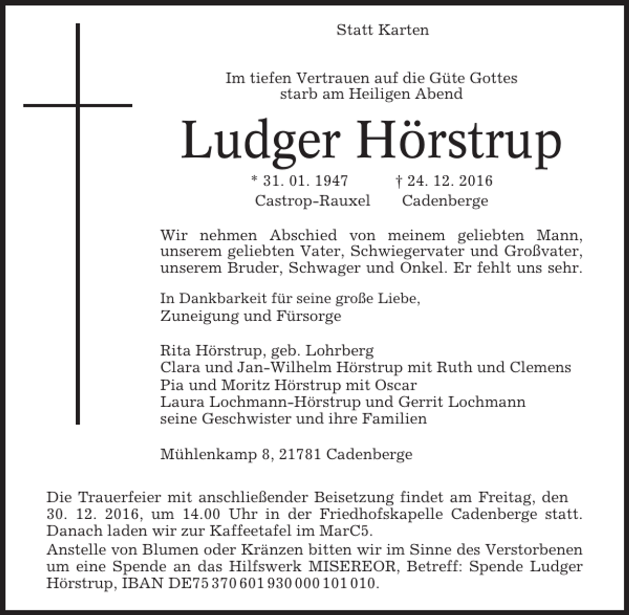 <p>Statt Karten<br />Im tiefen Vertrauen auf die Güte Gottes<br />starb am Heiligen Abend</p><p>Ludger Hörstrup<br />* 31. 01. 1947<br />Castrop-Rauxel</p><p>† 24. 12. 2016<br />Cadenberge</p><p>Wir nehmen Abschied von meinem geliebten Mann,<br />unserem geliebten Vater, Schwiegervater und Großvater,<br />unserem Bruder, Schwager und Onkel. Er fehlt uns sehr.<br />In Dankbarkeit für seine große Liebe,</p><p>Zuneigung und Fürsorge<br />Rita Hörstrup, geb. Lohrberg<br />Clara und Jan-Wilhelm Hörstrup mit Ruth und Clemens<br />Pia und Moritz Hörstrup mit Oscar<br />Laura Lochmann-Hörstrup und Gerrit Lochmann<br />seine Geschwister und ihre Familien<br />Mühlenkamp 8, 21781 Cadenberge<br />Die Trauerfeier mit anschließender Beisetzung findet am Freitag, den<br />30. 12. 2016, um 14.00 Uhr in der Friedhofskapelle Cadenberge statt.<br />Danach laden wir zur Kaffeetafel im MarC5.<br />Anstelle von Blumen oder Kränzen bitten wir im Sinne des Verstorbenen<br />um eine Spende an das Hilfswerk MISEREOR, Betreff: Spende Ludger<br />Hörstrup, IBAN DE75 370 601 9300 10.</p>