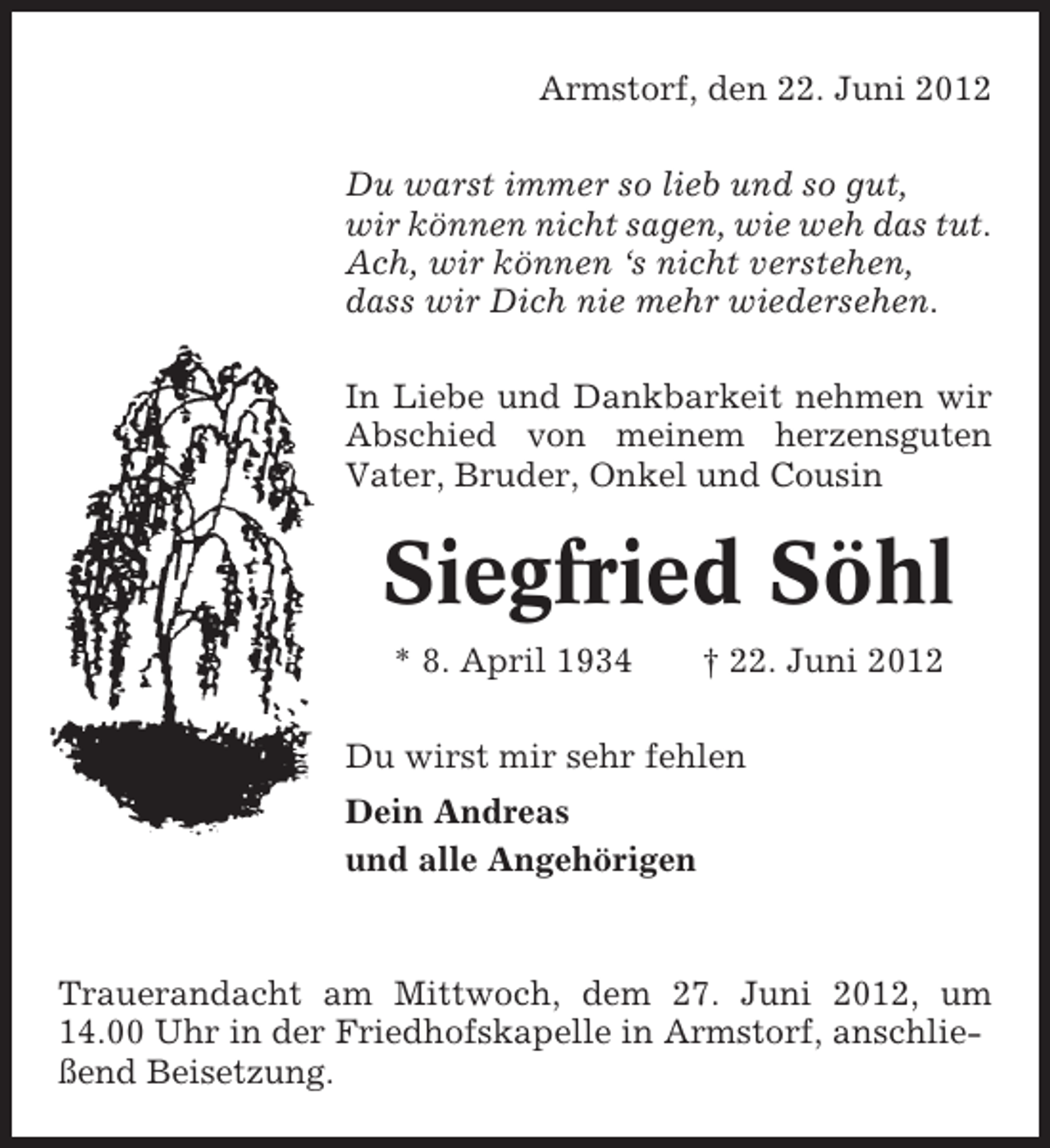 <p>Armstorf, den 22. Juni 2012<br />Du warst immer so lieb und so gut,<br />wir können nicht sagen, wie weh das tut.<br />Ach, wir können ‘s nicht verstehen,<br />dass wir Dich nie mehr wiedersehen.<br />In Liebe und Dankbarkeit nehmen wir<br />Abschied von meinem herzensguten<br />Vater, Bruder, Onkel und Cousin</p><p>Siegfried Söhl<br />* 8. April 1934</p><p>† 22. Juni 2012</p><p>Du wirst mir sehr fehlen<br />Dein Andreas<br />und alle Angehörigen</p><p>Trauerandacht am Mittwoch, dem 27. Juni 2012, um<br />14.00 Uhr in der Friedhofskapelle in Armstorf, anschließend Beisetzung.</p>