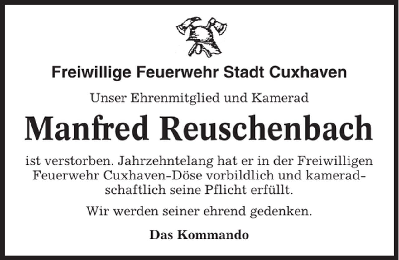 <p>Freiwillige Feuerwehr Stadt Cuxhaven<br />Unser Ehrenmitglied und Kamerad</p><p>Manfred Reuschenbach<br />ist verstorben. Jahrzehntelang hat er in der Freiwilligen<br />Feuerwehr Cuxhaven-Döse vorbildlich und kameradschaftlich seine Pflicht erfüllt.<br />Wir werden seiner ehrend gedenken.<br />Das Kommando</p>