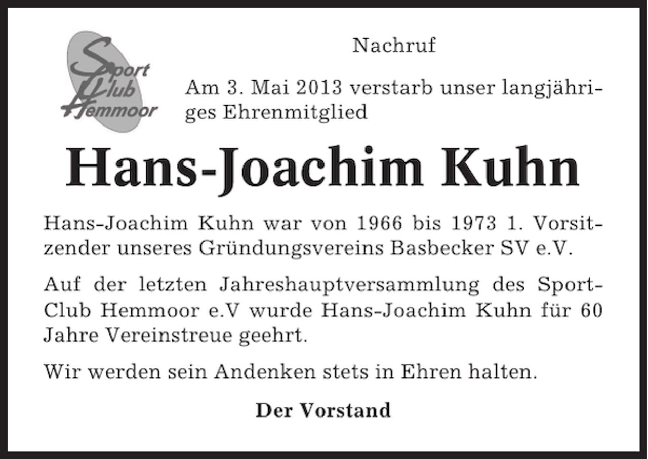 <p>Nachruf<br />Am 3. Mai 2013 verstarb unser langjähriges Ehrenmitglied</p><p>Hans-Joachim Kuhn<br />Hans-Joachim Kuhn war von 1966 bis 1973 1. Vorsitzender unseres Gründungsvereins Basbecker SV e.V.<br />Auf der letzten Jahreshauptversammlung des SportClub Hemmoor e.V wurde Hans-Joachim Kuhn für 60<br />Jahre Vereinstreue geehrt.<br />Wir werden sein Andenken stets in Ehren halten.<br />Der Vorstand</p>