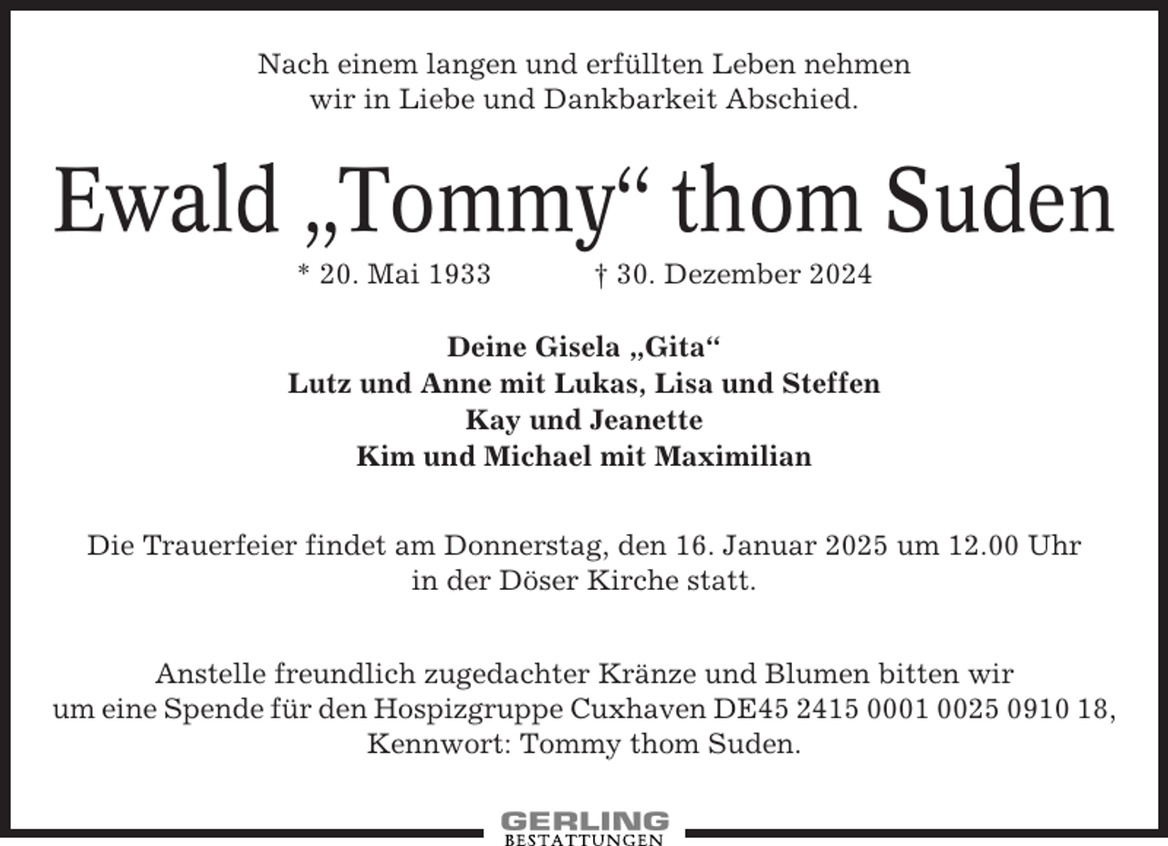<p>Nach einem langen und erfüllten Leben nehmen<br />wir in Liebe und Dankbarkeit Abschied.</p><p>Ewald „Tommy“ thom Suden<br />* 20. Mai 1933</p><p>† 30. Dezember 2024</p><p>Deine Gisela „Gita“<br />Lutz und Anne mit Lukas, Lisa und Steffen<br />Kay und Jeanette<br />Kim und Michael mit Maximilian<br />Die Trauerfeier findet am Donnerstag, den 16. Januar 2025 um 12.00 Uhr<br />in der Döser Kirche statt.<br />Anstelle freundlich zugedachter Kränze und Blumen bitten wir<br />um eine Spende für den Hospizgruppe Cuxhaven DE45 2415 0001 0025 0910 18,<br />Kennwort: Tommy thom Suden.</p>