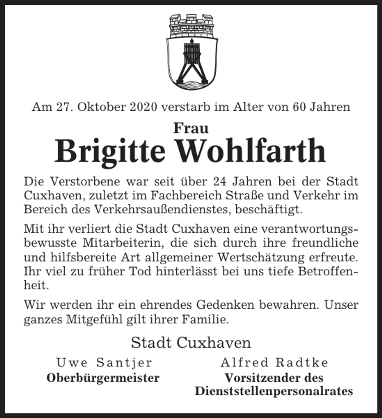 <p>Am 27. Oktober 2020 verstarb im Alter von 60 Jahren</p><p>Frau</p><p>Brigitte Wohlfarth<br />Die Verstorbene war seit über 24 Jahren bei der Stadt<br />Cuxhaven, zuletzt im Fachbereich Straße und Verkehr im<br />Bereich des Verkehrsaußendienstes, beschäftigt.<br />Mit ihr verliert die Stadt Cuxhaven eine verantwortungsbewusste Mitarbeiterin, die sich durch ihre freundliche<br />und hilfsbereite Art allgemeiner Wertschätzung erfreute.<br />Ihr viel zu früher Tod hinterlässt bei uns tiefe Betroffenheit.<br />Wir werden ihr ein ehrendes Gedenken bewahren. Unser<br />ganzes Mitgefühl gilt ihrer Familie.</p><p>Stadt Cuxhaven<br />Uwe Santjer<br />Oberbürgermeister</p><p>Alfred Radtke<br />Vorsitzender des<br />Dienststellenpersonalrates</p>