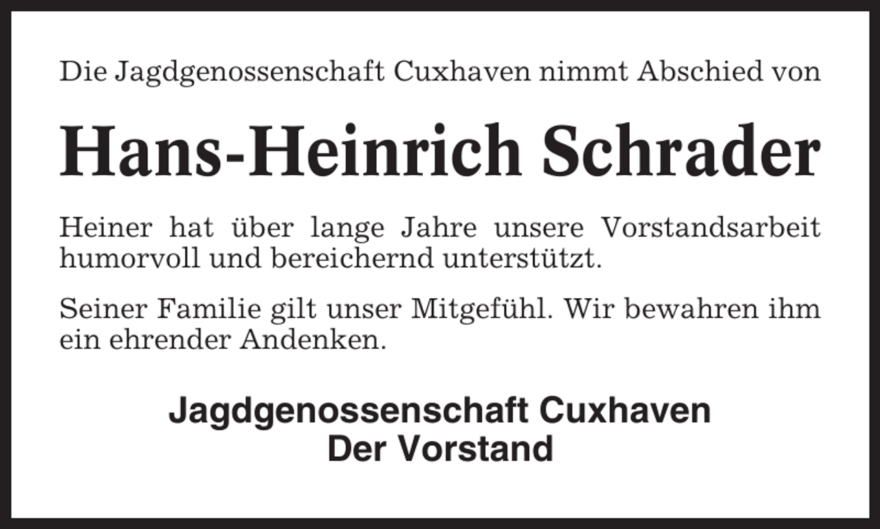 <p>Die Jagdgenossenschaft Cuxhaven nimmt Abschied von</p><p>Hans-Heinrich Schrader<br />Heiner hat über lange Jahre unsere Vorstandsarbeit<br />humorvoll und bereichernd unterstützt.<br />Seiner Familie gilt unser Mitgefühl. Wir bewahren ihm<br />ein ehrender Andenken.</p><p>Jagdgenossenschaft Cuxhaven<br />Der Vorstand</p>