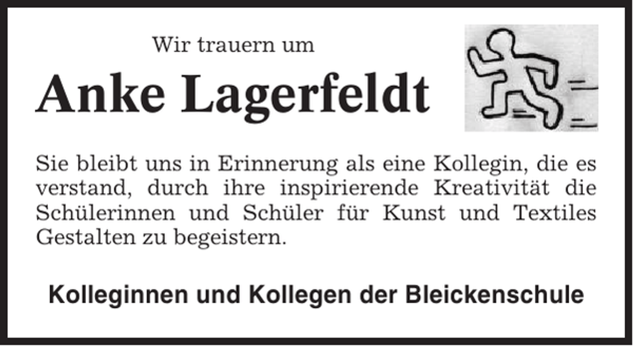 <p>Wir trauern um</p><p>Anke Lagerfeldt<br />Sie bleibt uns in Erinnerung als eine Kollegin, die es<br />verstand, durch ihre inspirierende Kreativität die<br />Schülerinnen und Schüler für Kunst und Textiles<br />Gestalten zu begeistern.</p><p>Kolleginnen und Kollegen der Bleickenschule</p>