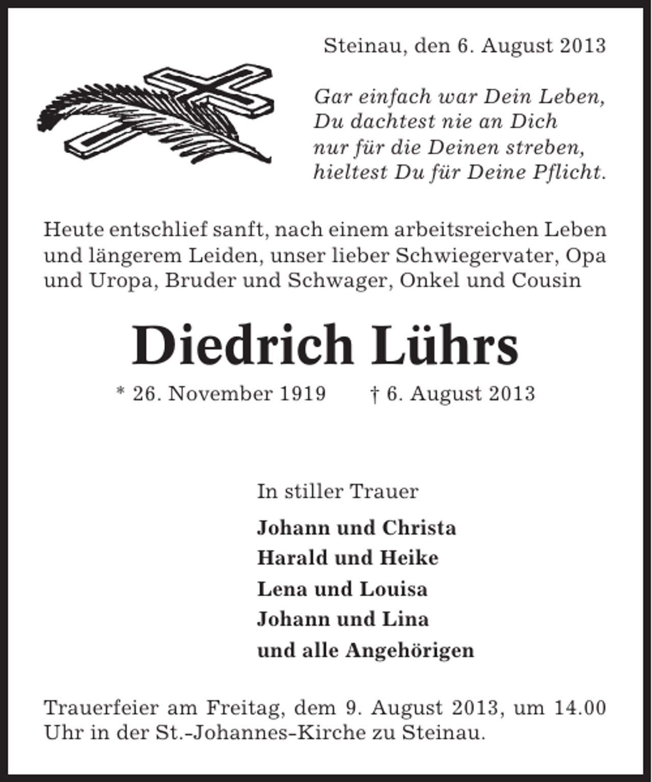 <p>Steinau, den 6. August 2013<br />Gar einfach war Dein Leben,<br />Du dachtest nie an Dich<br />nur für die Deinen streben,<br />hieltest Du für Deine Pflicht.<br />Heute entschlief sanft, nach einem arbeitsreichen Leben<br />und längerem Leiden, unser lieber Schwiegervater, Opa<br />und Uropa, Bruder und Schwager, Onkel und Cousin</p><p>Diedrich Lührs<br />* 26. November 1919</p><p>† 6. August 2013</p><p>In stiller Trauer<br />Johann und Christa<br />Harald und Heike<br />Lena und Louisa<br />Johann und Lina<br />und alle Angehörigen<br />Trauerfeier am Freitag, dem 9. August 2013, um 14.00<br />Uhr in der St.-Johannes-Kirche zu Steinau.</p>