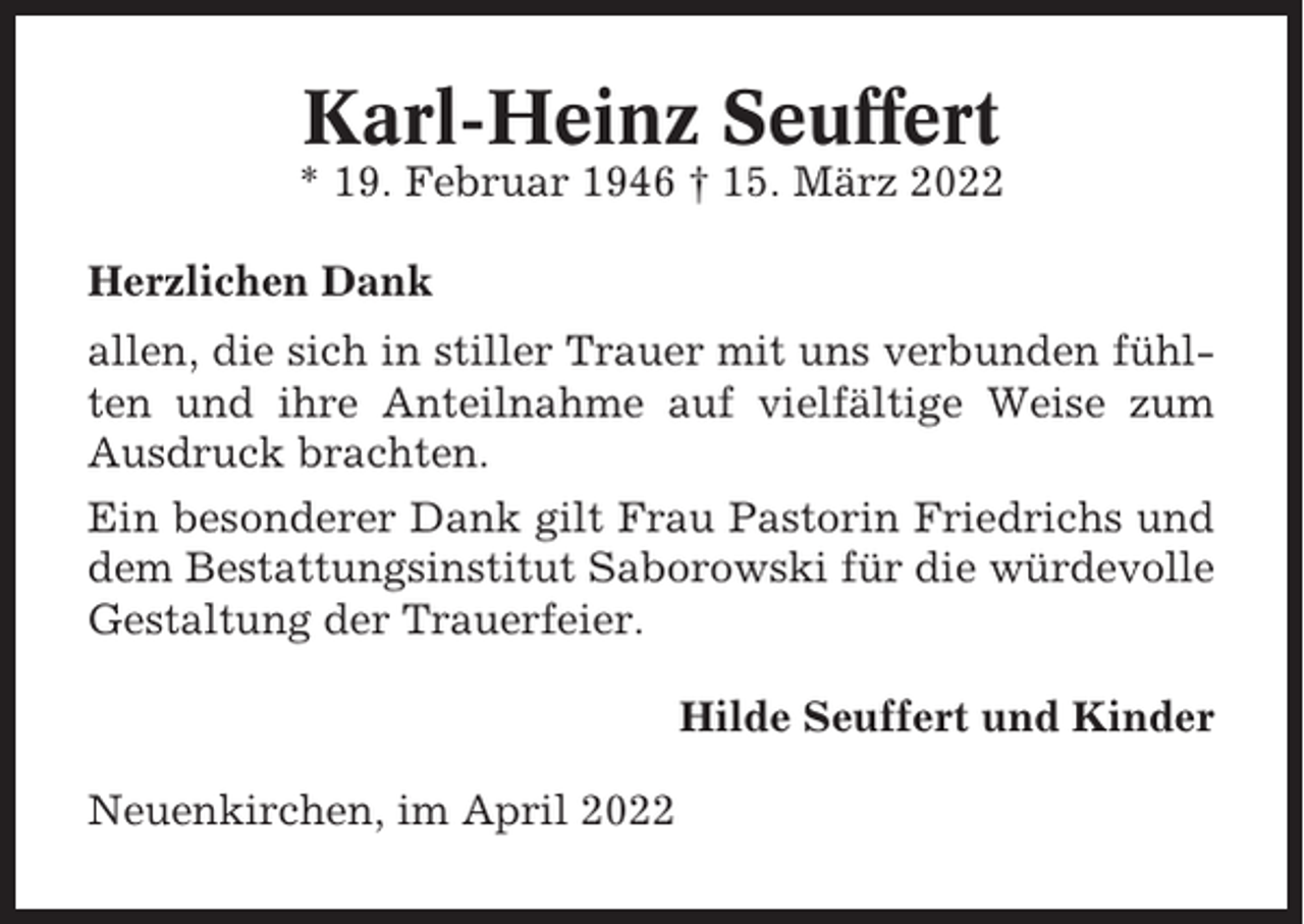<p>Karl-Heinz Seuffert<br />* 19. Februar 1946 † 15. März 2022<br />Herzlichen Dank<br />allen, die sich in stiller Trauer mit uns verbunden fühlten und ihre Anteilnahme auf vielfältige Weise zum<br />Ausdruck brachten.<br />Ein besonderer Dank gilt Frau Pastorin Friedrichs und<br />dem Bestattungsinstitut Saborowski für die würdevolle<br />Gestaltung der Trauerfeier.<br />Hilde Seuffert und Kinder<br />Neuenkirchen, im April 2022</p>