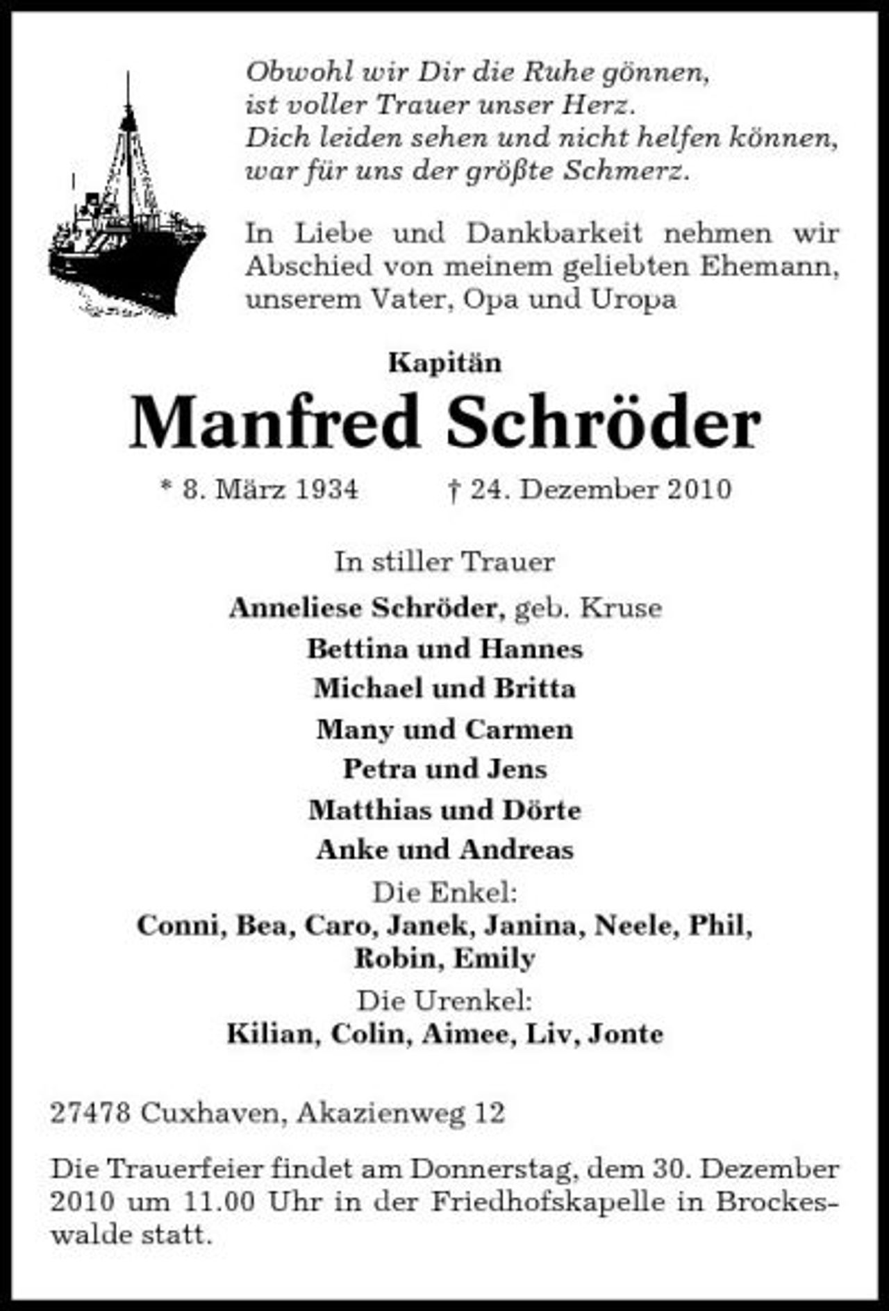 <p>Obwohl wir Dir die Ruhe gönnen, ist voller Trauer unser Herz. Dich leiden sehen und nicht helfen können, war für uns der größte Schmerz. In Liebe und Dankbarkeit nehmen wir Abschied von meinem geliebten Ehemann, unserem Vater, Opa und Uropa Kapitän</p><p>Manfred Schröder<br />* 8. März 1934 † 24. Dezember 2010 In stiller Trauer Anneliese Schröder, geb. Kruse Bettina und Hannes Michael und Britta Many und Carmen Petra und Jens Matthias und Dörte Anke und Andreas Die Enkel: Conni, Bea, Caro, Janek, Janina, Neele, Phil, Robin, Emily Die Urenkel: Kilian, Colin, Aimee, Liv, Jonte 27478 Cuxhaven, Akazienweg 12 Die Trauerfeier findet am Donnerstag, dem 30. Dezember 2010 um 11.00 Uhr in der Friedhofskapelle in Brockeswalde statt.</p>