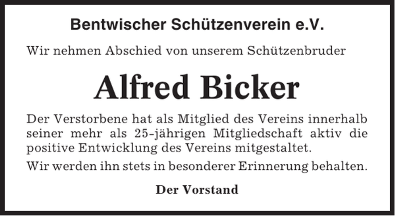 <p>Bentwischer Schützenverein e.V.<br />Wir nehmen Abschied von unserem Schützenbruder</p><p>Alfred Bicker<br />Der Verstorbene hat als Mitglied des Vereins innerhalb<br />seiner mehr als 25-jährigen Mitgliedschaft aktiv die<br />positive Entwicklung des Vereins mitgestaltet.<br />Wir werden ihn stets in besonderer Erinnerung behalten.<br />Der Vorstand</p>