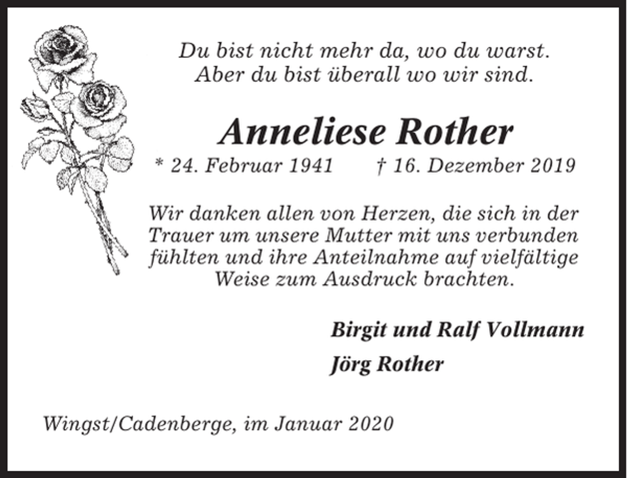 <p>Du bist nicht mehr da, wo du warst.<br />Aber du bist überall wo wir sind.</p><p>Anneliese Rother<br />* 24. Februar 1941</p><p>† 16. Dezember 2019</p><p>Wir danken allen von Herzen, die sich in der<br />Trauer um unsere Mutter mit uns verbunden<br />fühlten und ihre Anteilnahme auf vielfältige<br />Weise zum Ausdruck brachten.<br />Birgit und Ralf Vollmann<br />Jörg Rother<br />Wingst/Cadenberge, im Januar 2020</p>
