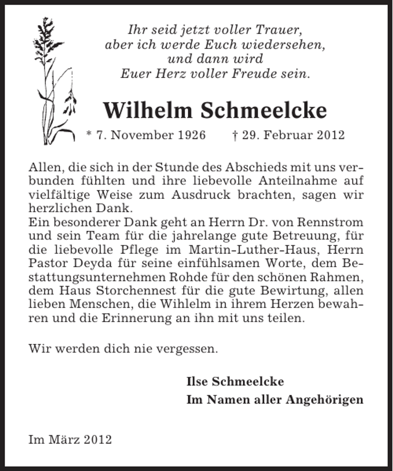 <p>Ihr seid jetzt voller Trauer,<br />aber ich werde Euch wiedersehen,<br />und dann wird<br />Euer Herz voller Freude sein.</p><p>Wilhelm Schmeelcke<br />* 7. November 1926</p><p>† 29. Februar 2012</p><p>Allen, die sich in der Stunde des Abschieds mit uns verbunden fühlten und ihre liebevolle Anteilnahme auf<br />vielfältige Weise zum Ausdruck brachten, sagen wir<br />herzlichen Dank.<br />Ein besonderer Dank geht an Herrn Dr. von Rennstrom<br />und sein Team für die jahrelange gute Betreuung, für<br />die liebevolle Pflege im Martin-Luther-Haus, Herrn<br />Pastor Deyda für seine einfühlsamen Worte, dem Bestattungsunternehmen Rohde für den schönen Rahmen,<br />dem Haus Storchennest für die gute Bewirtung, allen<br />lieben Menschen, die Wihlelm in ihrem Herzen bewahren und die Erinnerung an ihn mit uns teilen.<br />Wir werden dich nie vergessen.<br />Ilse Schmeelcke<br />Im Namen aller Angehörigen<br />Im März 2012</p>