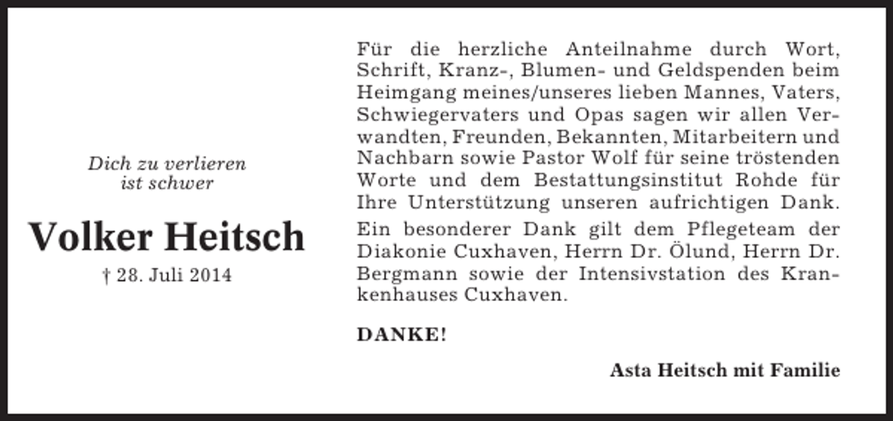<p>Dich zu verlieren<br />ist schwer</p><p>Volker Heitsch<br />† 28. Juli 2014</p><p>Für die herzliche Anteilnahme durch Wort,<br />Schrift, Kranz-, Blumen- und Geldspenden beim<br />Heimgang meines/unseres lieben Mannes, Vaters,<br />Schwiegervaters und Opas sagen wir allen Verwandten, Freunden, Bekannten, Mitarbeitern und<br />Nachbarn sowie Pastor Wolf für seine tröstenden<br />Worte und dem Bestattungsinstitut Rohde für<br />Ihre Unterstützung unseren aufrichtigen Dank.<br />Ein besonderer Dank gilt dem Pflegeteam der<br />Diakonie Cuxhaven, Herrn Dr. Ölund, Herrn Dr.<br />Bergmann sowie der Intensivstation des Krankenhauses Cuxhaven.<br />DANKE!<br />Asta Heitsch mit Familie</p>