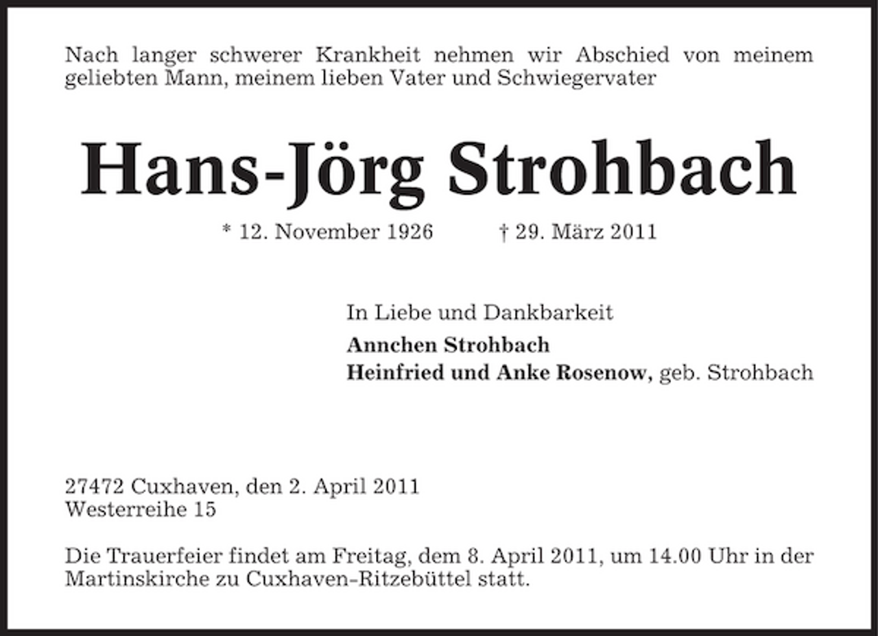 <p>Nach langer schwerer Krankheit nehmen wir Abschied von meinem geliebten Mann, meinem lieben Vater und Schwiegervater</p><p>Hans-Jörg Strohbach<br />* 12. November 1926 † 29. März 2011 In Liebe und Dankbarkeit Annchen Strohbach Heinfried und Anke Rosenow, geb. Strohbach</p><p>27472 Cuxhaven, den 2. April 2011 Westerreihe 15 Die Trauerfeier findet am Freitag, dem 8. April 2011, um 14.00 Uhr in der Martinskirche zu Cuxhaven-Ritzebüttel statt.</p>