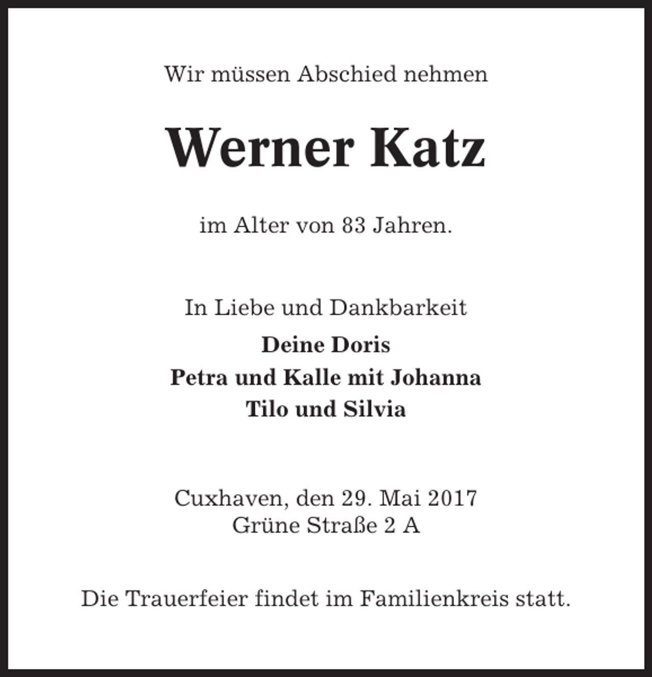<p>Wir müssen Abschied nehmen</p><p>Werner Katz<br />im Alter von 83 Jahren.</p><p>In Liebe und Dankbarkeit<br />Deine Doris<br />Petra und Kalle mit Johanna<br />Tilo und Silvia</p><p>Cuxhaven, den 29. Mai 2017<br />Grüne Straße 2 A<br />Die Trauerfeier findet im Familienkreis statt.</p>