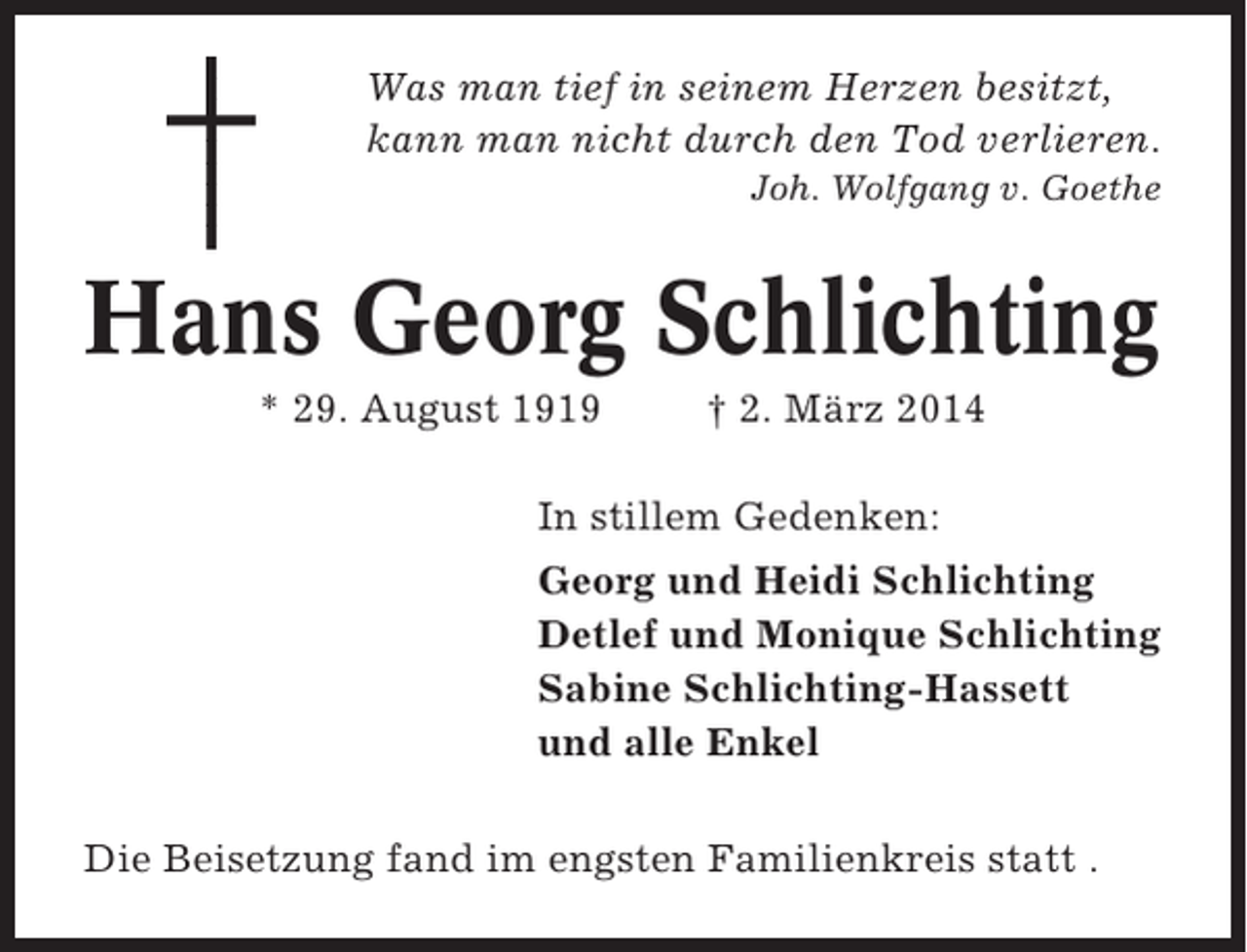 <p>Was man tief in seinem Herzen besitzt,<br />kann man nicht durch den Tod verlieren.<br />Joh. Wolfgang v. Goethe</p><p>Hans Georg Schlichting<br />* 29. August 1919</p><p>† 2. März 2014</p><p>In stillem Gedenken:<br />Georg und Heidi Schlichting<br />Detlef und Monique Schlichting<br />Sabine Schlichting-Hassett<br />und alle Enkel<br />Die Beisetzung fand im engsten Familienkreis statt .</p>