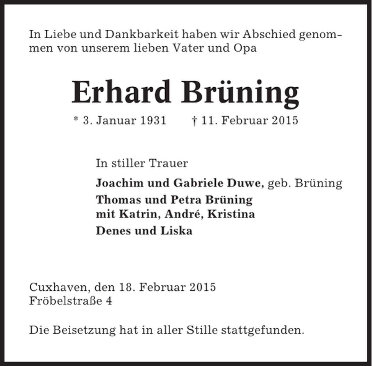 <p>In Liebe und Dankbarkeit haben wir Abschied genommen von unserem lieben Vater und Opa</p><p>Erhard Brüning<br />* 3. Januar 1931</p><p>† 11. Februar 2015</p><p>In stiller Trauer<br />Joachim und Gabriele Duwe, geb. Brüning<br />Thomas und Petra Brüning<br />mit Katrin, André, Kristina<br />Denes und Liska</p><p>Cuxhaven, den 18. Februar 2015<br />Fröbelstraße 4<br />Die Beisetzung hat in aller Stille stattgefunden.</p>