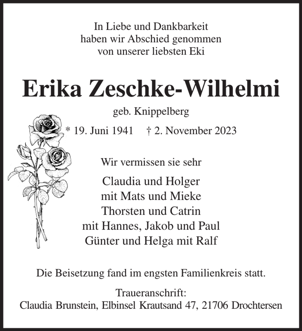 <p>In Liebe und Dankbarkeit<br />haben wir Abschied genommen<br />von unserer liebsten Eki</p><p>Erika Zeschke-Wilhelmi<br />geb. Knippelberg</p><p>* 19. Juni 1941</p><p>† 2. November 2023</p><p>Wir vermissen sie sehr</p><p>Claudia und Holger<br />mit Mats und Mieke<br />Thorsten und Catrin<br />mit Hannes, Jakob und Paul<br />Günter und Helga mit Ralf<br />Die Beisetzung fand im engsten Familienkreis statt.<br />Traueranschrift:<br />Claudia Brunstein, Elbinsel Krautsand 47, 21706 Drochtersen</p>