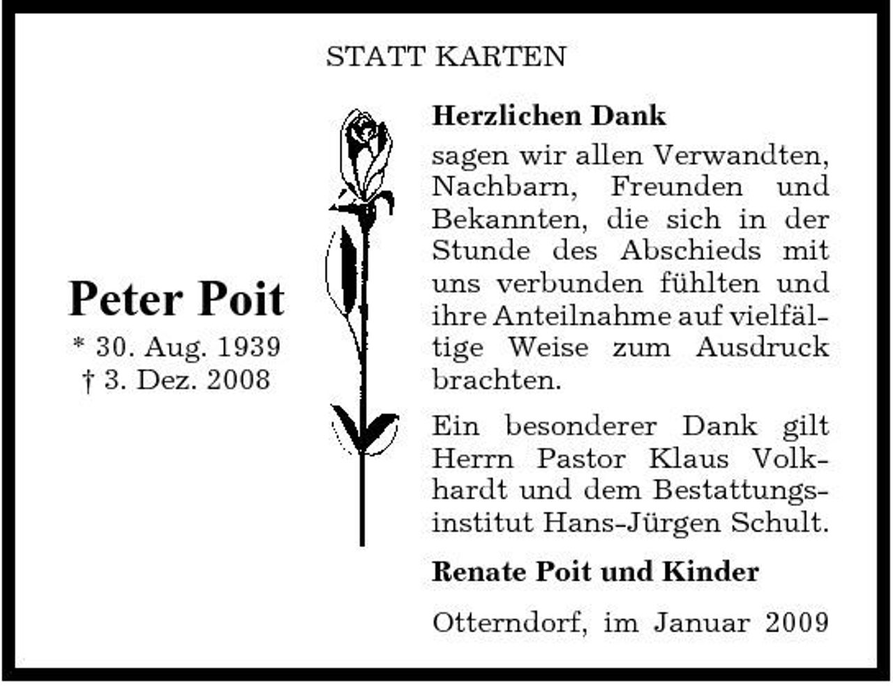 <p>STATT KARTEN Herzlichen Dank sagen wir allen Verwandten, Nachbarn, Freunden und Bekannten, die sich in der Stunde des Abschieds mit uns verbunden fühlten und ihre Anteilnahme auf vielfältige Weise zum Ausdruck brachten. Ein besonderer Dank gilt Herrn Pastor Klaus Volkhardt und dem Bestattungsinstitut Hans-Jürgen Schult. Renate Poit und Kinder Otterndorf, im Januar 2009</p><p>Peter Poit<br />* 30. Aug. 1939 † 3. Dez. 2008</p>
