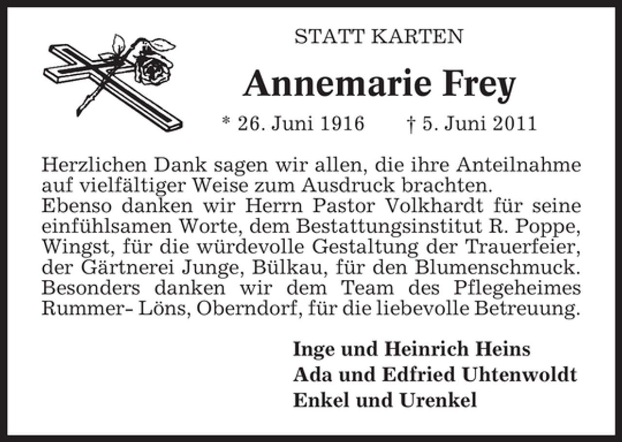 <p>STATT KARTEN</p><p>Annemarie Frey<br />* 26. Juni 1916</p><p>† 5. Juni 2011</p><p>Herzlichen Dank sagen wir allen, die ihre Anteilnahme<br />auf vielfältiger Weise zum Ausdruck brachten.<br />Ebenso danken wir Herrn Pastor Volkhardt für seine<br />einfühlsamen Worte, dem Bestattungsinstitut R. Poppe,<br />Wingst, für die würdevolle Gestaltung der Trauerfeier,<br />der Gärtnerei Junge, Bülkau, für den Blumenschmuck.<br />Besonders danken wir dem Team des Pflegeheimes<br />Rummer- Löns, Oberndorf, für die liebevolle Betreuung.<br />Inge und Heinrich Heins<br />Ada und Edfried Uhtenwoldt<br />Enkel und Urenkel</p>