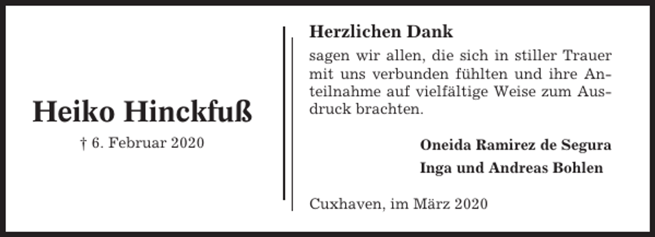 <p>Herzlichen Dank</p><p>Heiko Hinckfuß<br />† 6. Februar 2020</p><p>sagen wir allen, die sich in stiller Trauer<br />mit uns verbunden fühlten und ihre Anteilnahme auf vielfältige Weise zum Ausdruck brachten.<br />Oneida Ramirez de Segura<br />Inga und Andreas Bohlen<br />Cuxhaven, im März 2020</p>
