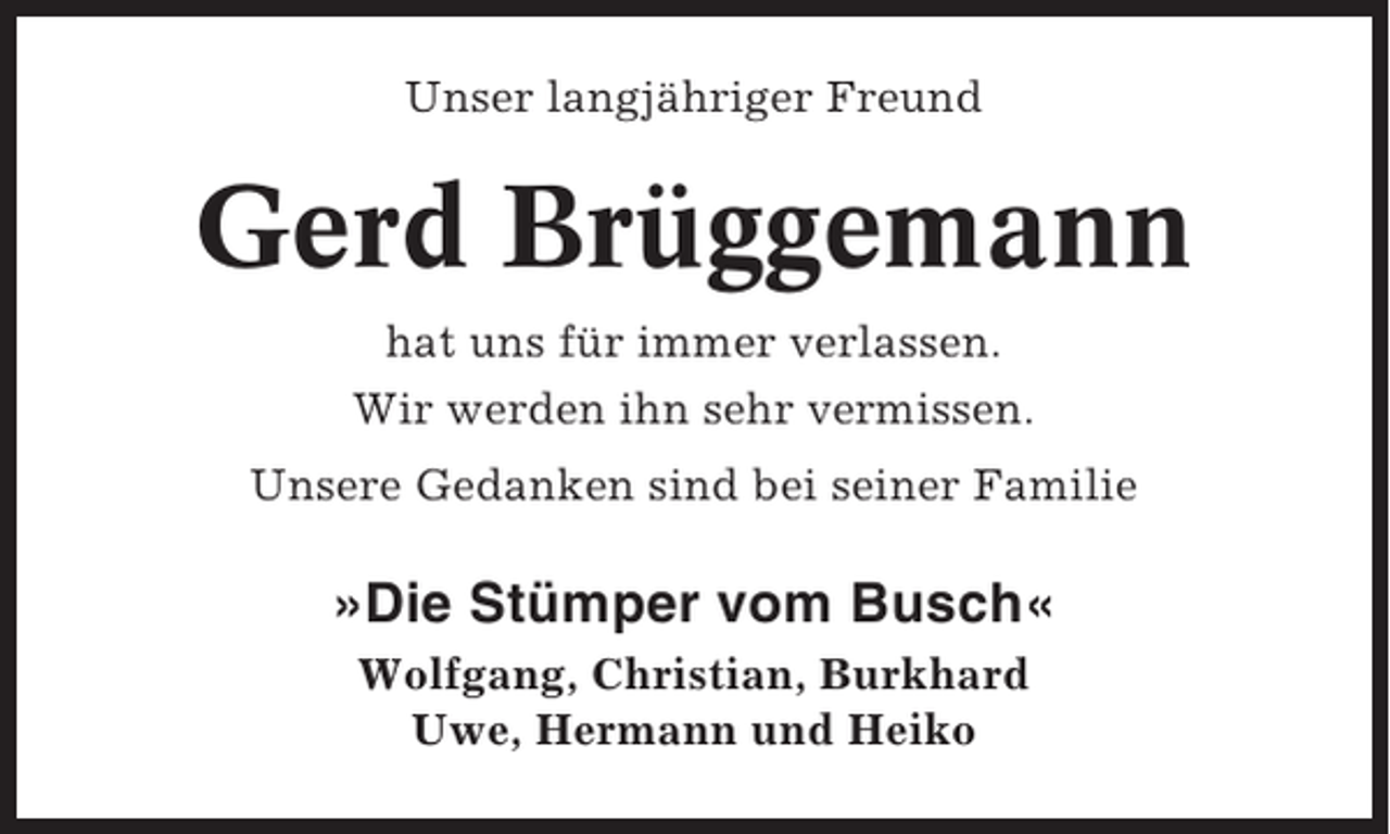 <p>Unser langjähriger Freund</p><p>Gerd Brüggemann<br />hat uns für immer verlassen.<br />Wir werden ihn sehr vermissen.<br />Unsere Gedanken sind bei seiner Familie</p><p>»Die Stümper vom Busch«<br />Wolfgang, Christian, Burkhard<br />Uwe, Hermann und Heiko</p>