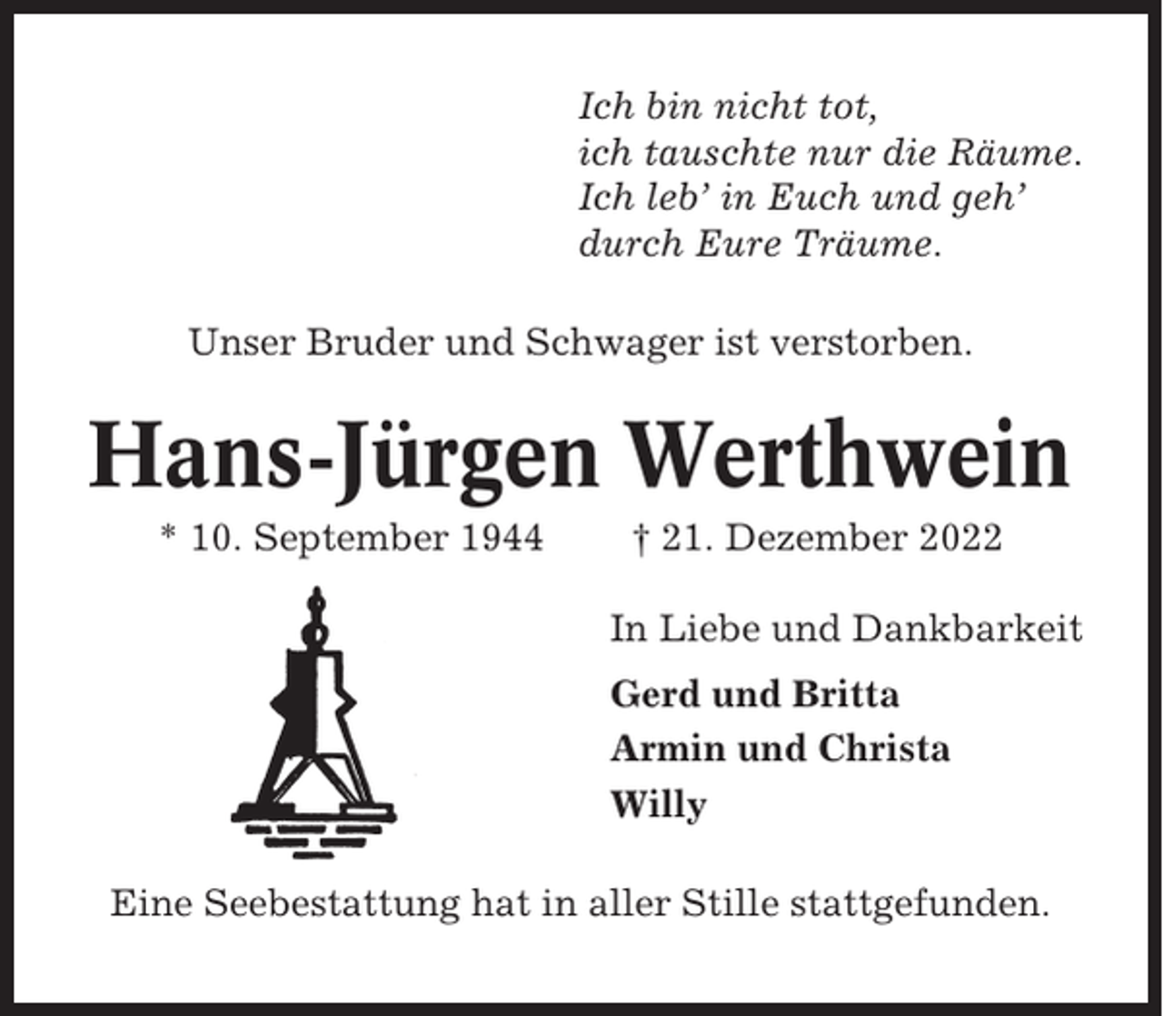 <p>Ich bin nicht tot,<br />ich tauschte nur die Räume.<br />Ich leb’ in Euch und geh’<br />durch Eure Träume.<br />Unser Bruder und Schwager ist verstorben.</p><p>Hans-Jürgen Werthwein<br />* 10. September 1944</p><p>† 21. Dezember 2022<br />In Liebe und Dankbarkeit<br />Gerd und Britta<br />Armin und Christa<br />Willy</p><p>Eine Seebestattung hat in aller Stille stattgefunden.</p>