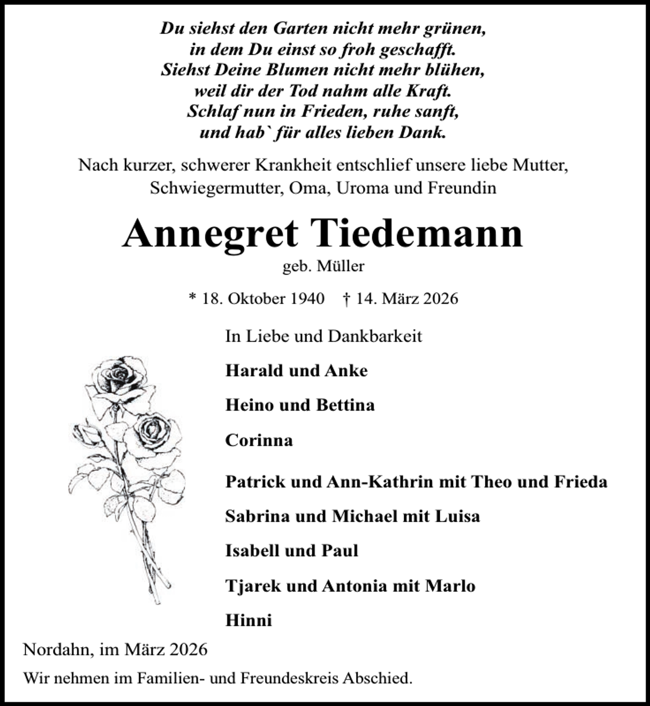 <p>Du siehst den Garten nicht mehr grünen,<br />in dem Du einst so froh geschafft.<br />Siehst Deine Blumen nicht mehr blühen,<br />weil dir der Tod nahm alle Kraft.<br />Schlaf nun in Frieden, ruhe sanft,<br />und hab` für alles lieben Dank.<br />Nach kurzer, schwerer Krankheit entschlief unsere liebe Mutter,<br />Schwiegermutter, Oma, Uroma und Freundin</p><p>Annegret Tiedemann<br />geb. Müller</p><p>* 18. Oktober 1940</p><p>† 14. März 2026</p><p>In Liebe und Dankbarkeit<br />Harald und Anke<br />Heino und Bettina<br />Corinna<br />Patrick und Ann-Kathrin mit Theo und Frieda<br />Sabrina und Michael mit Luisa<br />Isabell und Paul<br />Tjarek und Antonia mit Marlo<br />Hinni<br />Nordahn, im März 2026<br />Wir nehmen im Familien- und Freundeskreis Abschied.</p>