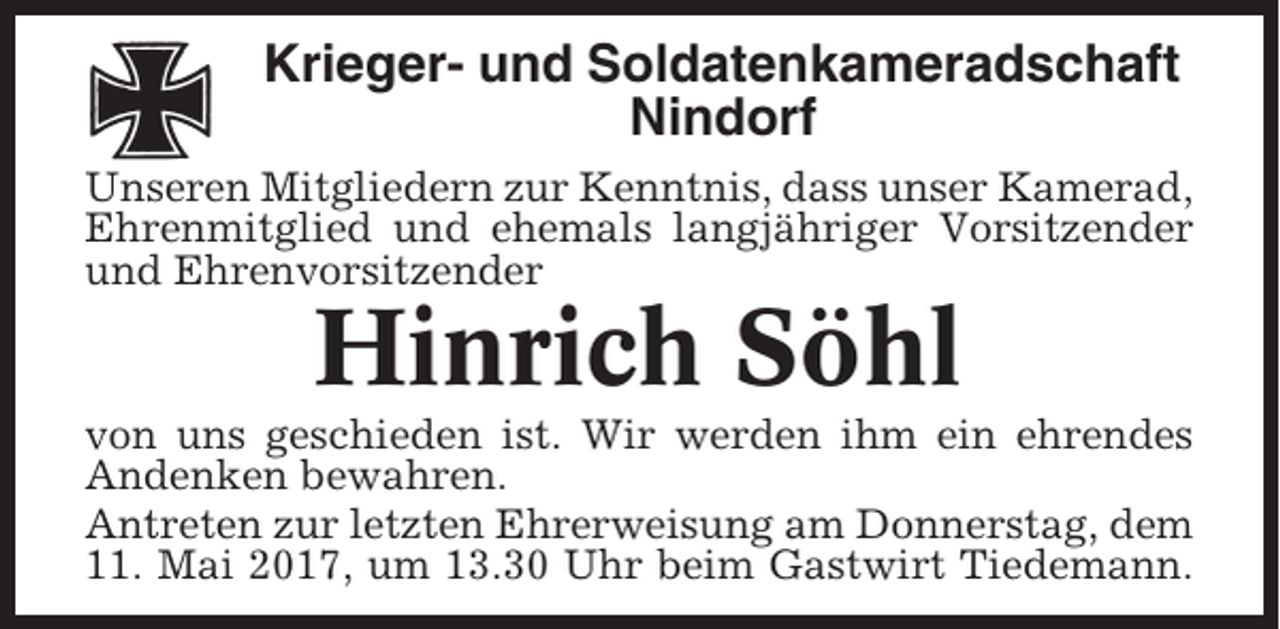 <p>Krieger- und Soldatenkameradschaft<br />Nindorf<br />Unseren Mitgliedern zur Kenntnis, dass unser Kamerad,<br />Ehrenmitglied und ehemals langjähriger Vorsitzender<br />und Ehrenvorsitzender</p><p>Hinrich Söhl<br />von uns geschieden ist. Wir werden ihm ein ehrendes<br />Andenken bewahren.<br />Antreten zur letzten Ehrerweisung am Donnerstag, dem<br />11. Mai 2017, um 13.30 Uhr beim Gastwirt Tiedemann.</p>